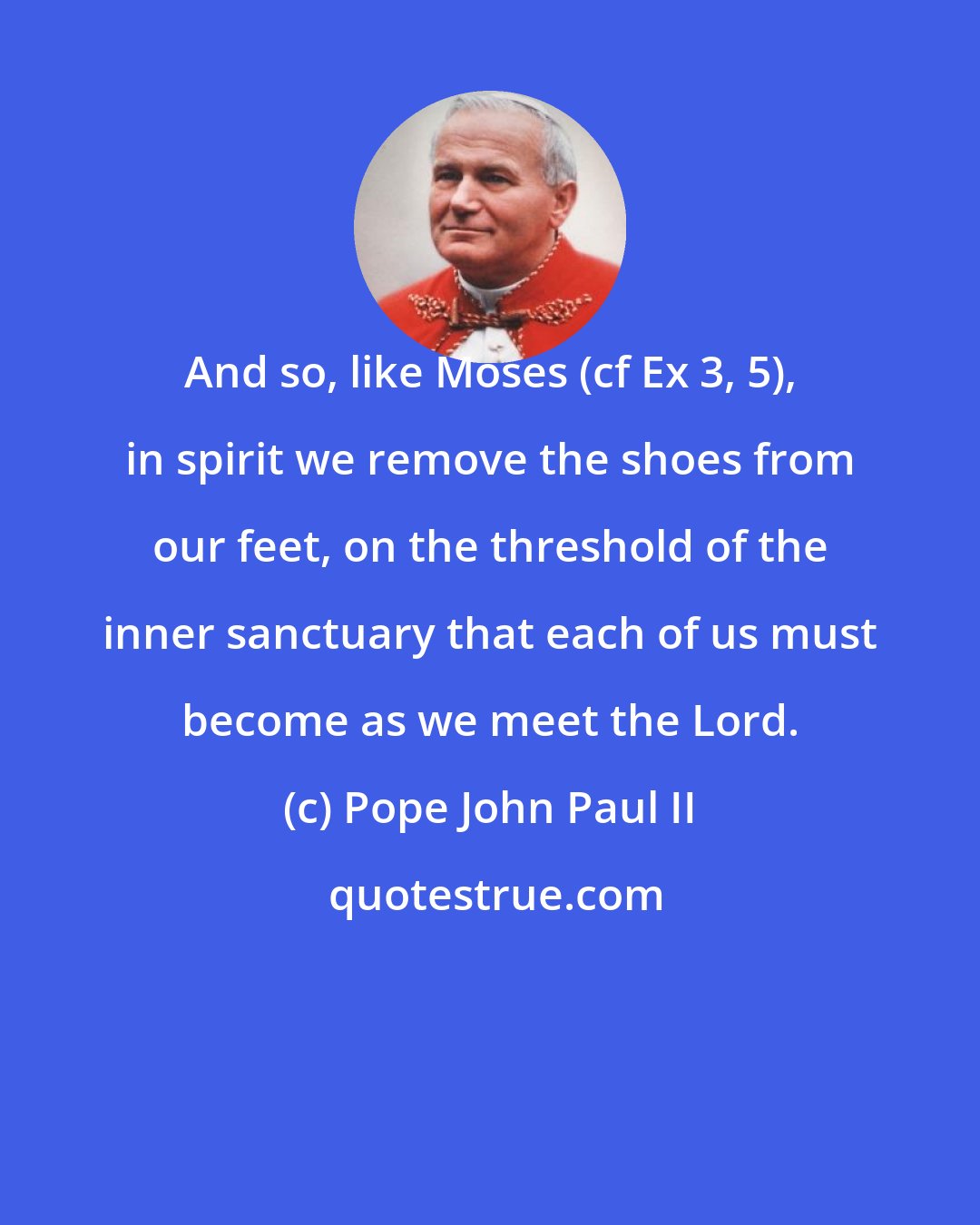 Pope John Paul II: And so, like Moses (cf Ex 3, 5), in spirit we remove the shoes from our feet, on the threshold of the inner sanctuary that each of us must become as we meet the Lord.