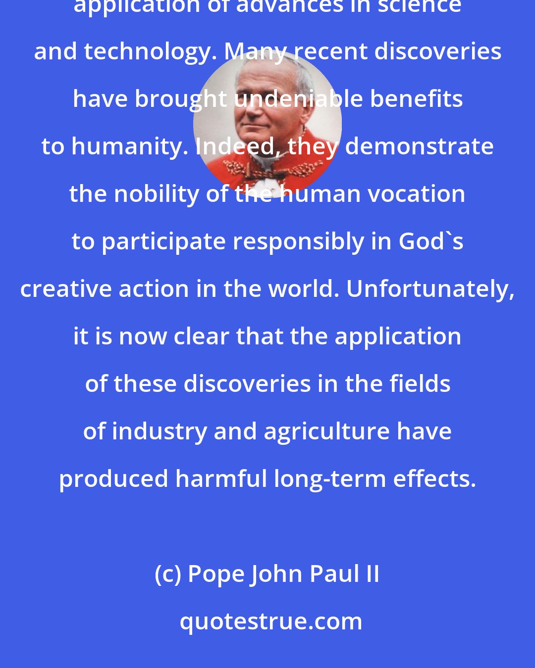 Pope John Paul II: Certain elements of today's ecological crisis reveal its moral character. First among these is the indiscriminate application of advances in science and technology. Many recent discoveries have brought undeniable benefits to humanity. Indeed, they demonstrate the nobility of the human vocation to participate responsibly in God's creative action in the world. Unfortunately, it is now clear that the application of these discoveries in the fields of industry and agriculture have produced harmful long-term effects.