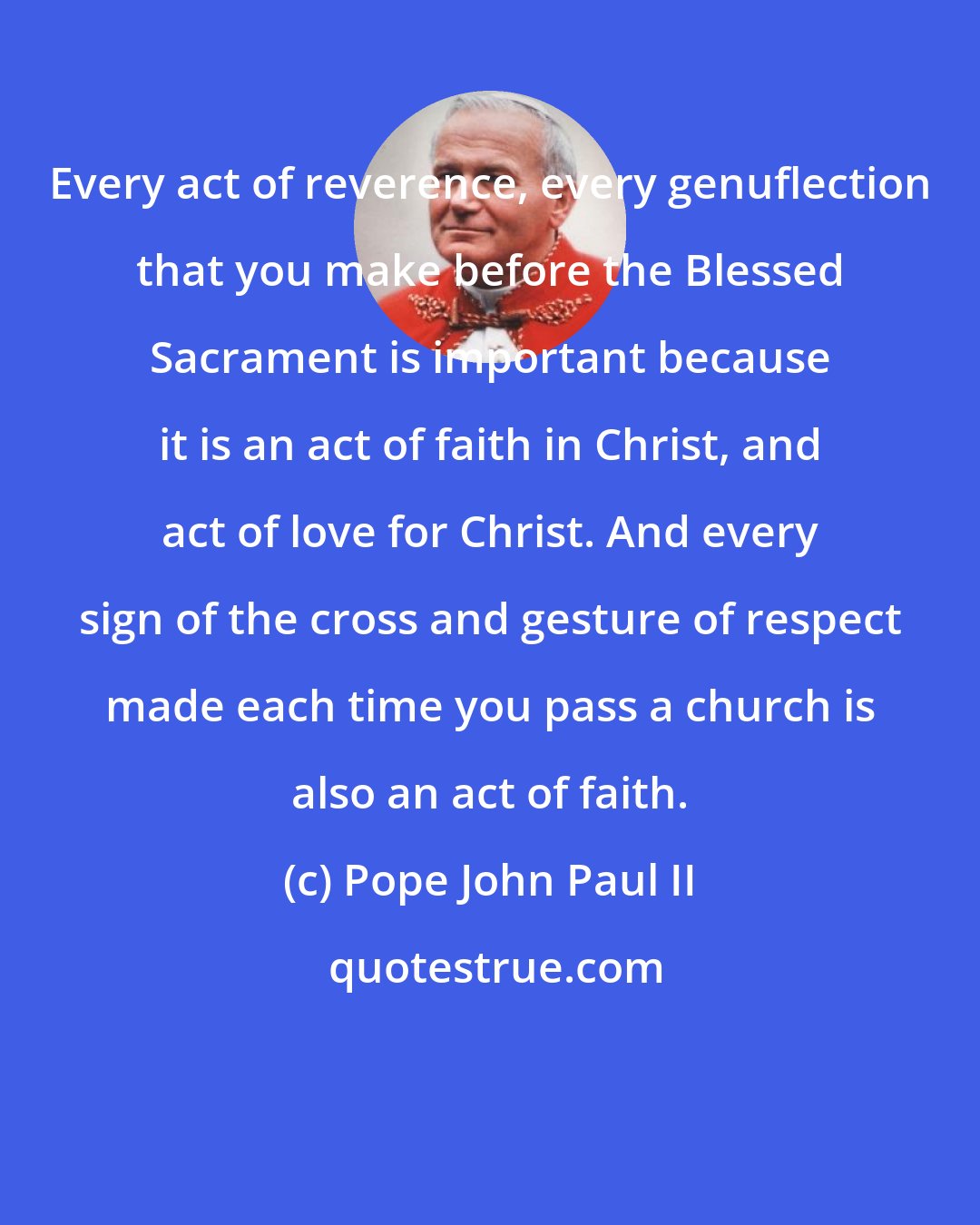 Pope John Paul II: Every act of reverence, every genuflection that you make before the Blessed Sacrament is important because it is an act of faith in Christ, and act of love for Christ. And every sign of the cross and gesture of respect made each time you pass a church is also an act of faith.
