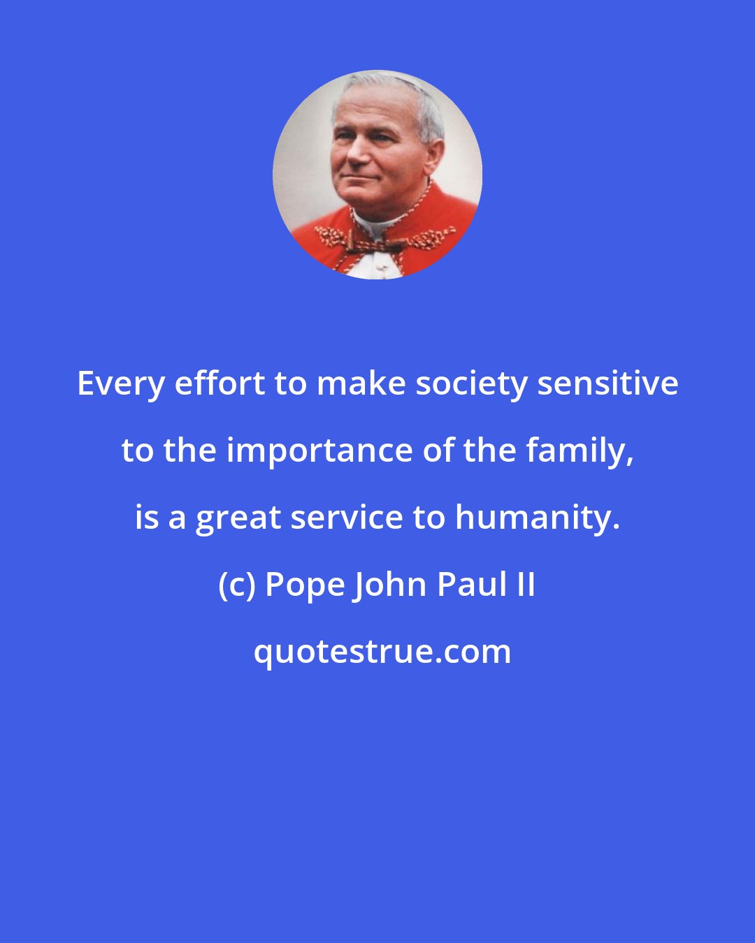 Pope John Paul II: Every effort to make society sensitive to the importance of the family, is a great service to humanity.