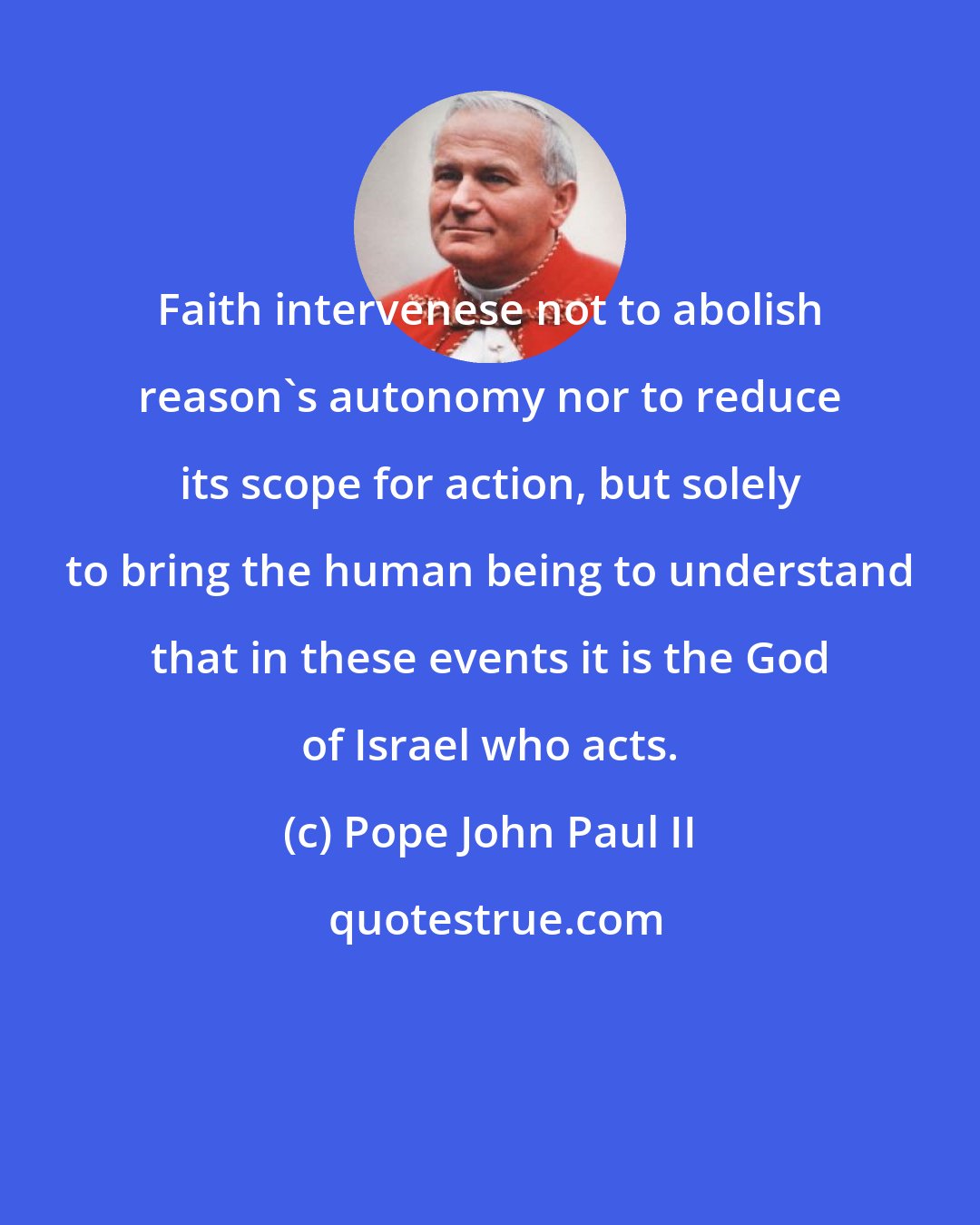 Pope John Paul II: Faith intervenese not to abolish reason's autonomy nor to reduce its scope for action, but solely to bring the human being to understand that in these events it is the God of Israel who acts.