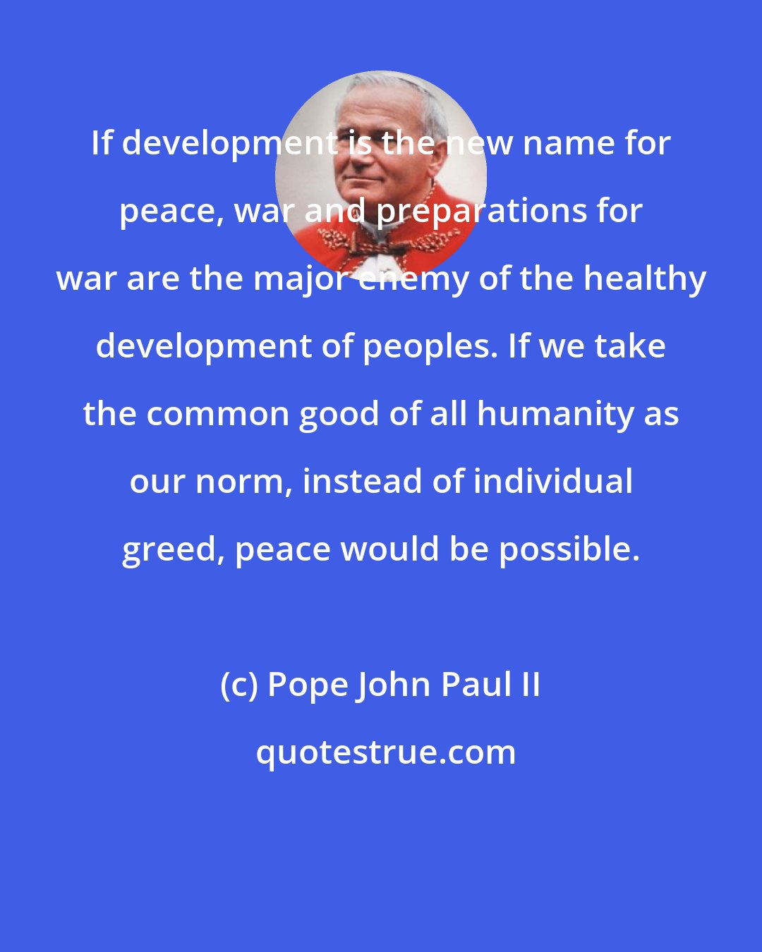 Pope John Paul II: If development is the new name for peace, war and preparations for war are the major enemy of the healthy development of peoples. If we take the common good of all humanity as our norm, instead of individual greed, peace would be possible.