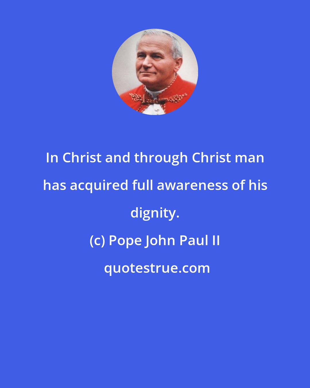 Pope John Paul II: In Christ and through Christ man has acquired full awareness of his dignity.