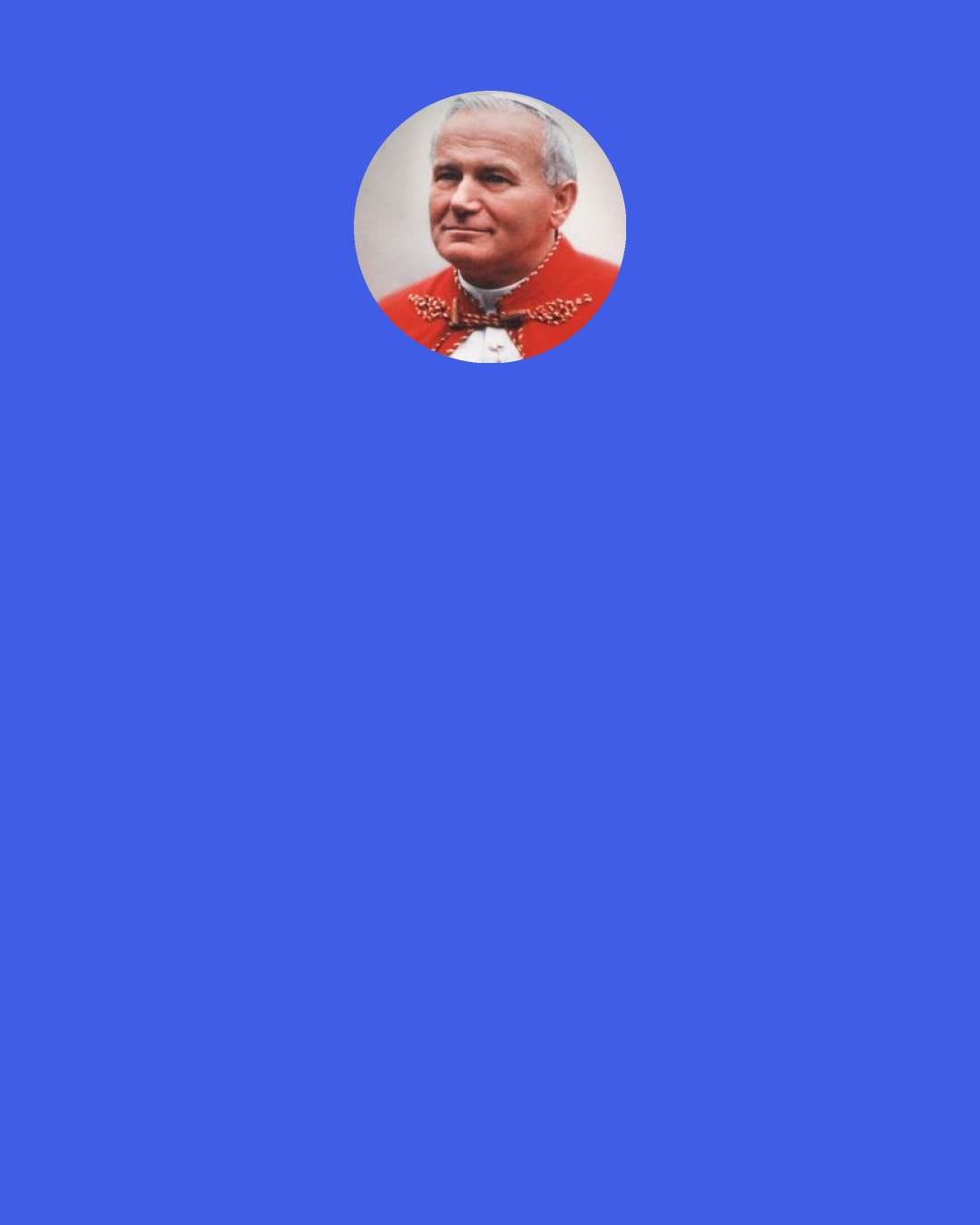 Pope John Paul II: In the life of husband and wife together, fatherhood and motherhood represent such a sublime "novelty" and richness as can only be approached "on one's knees".