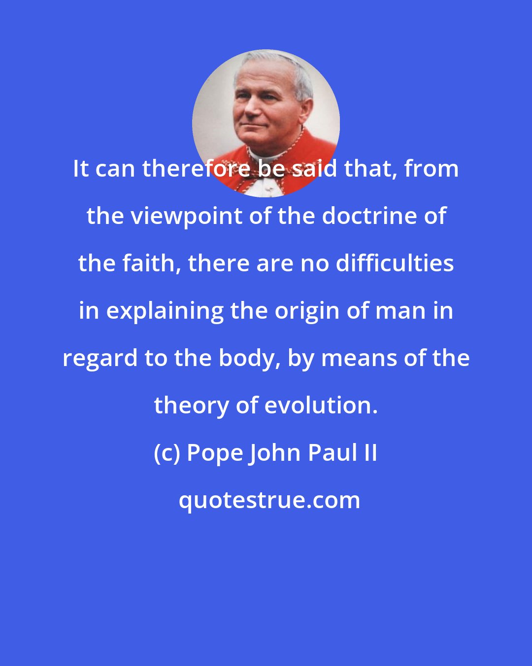 Pope John Paul II: It can therefore be said that, from the viewpoint of the doctrine of the faith, there are no difficulties in explaining the origin of man in regard to the body, by means of the theory of evolution.