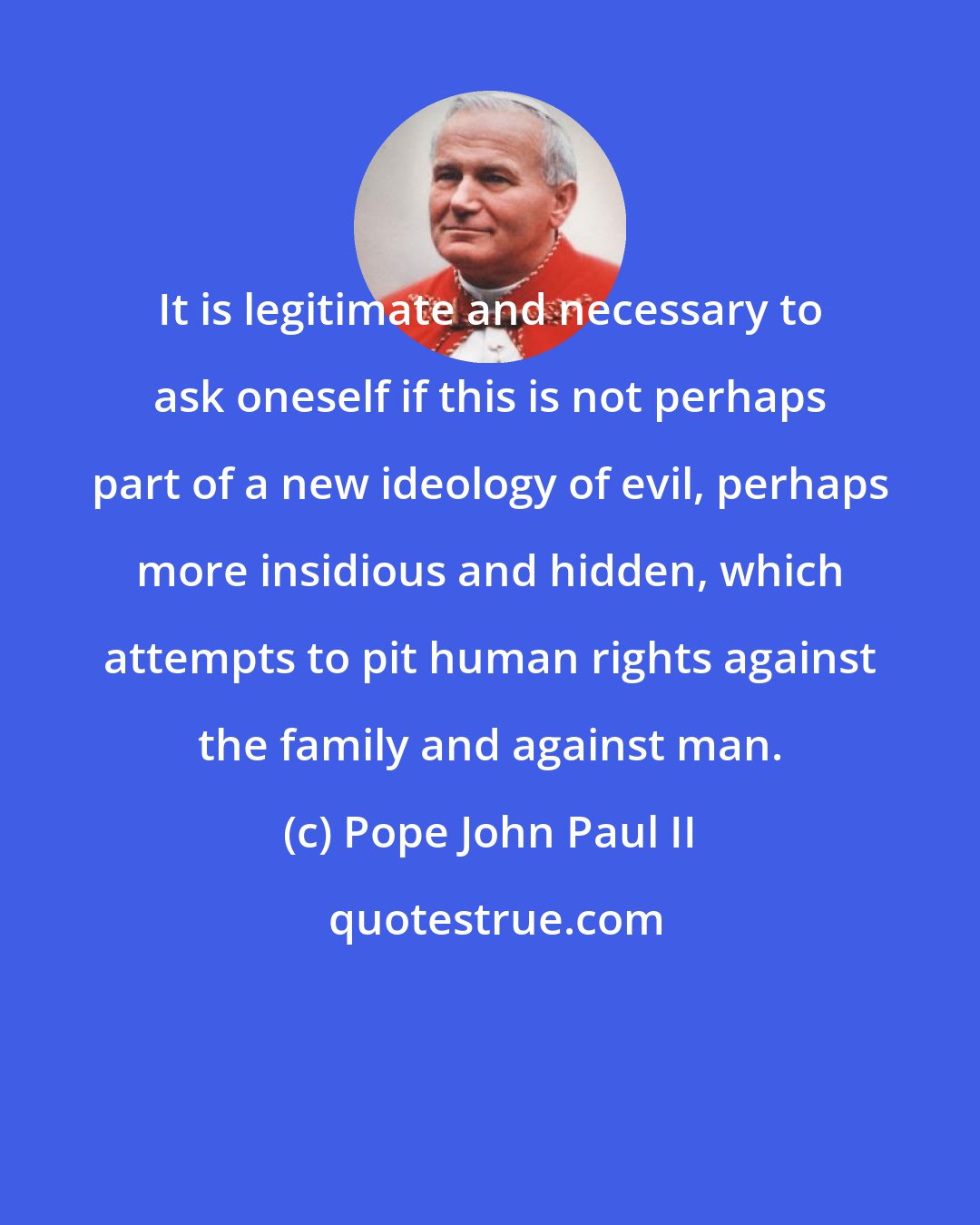 Pope John Paul II: It is legitimate and necessary to ask oneself if this is not perhaps part of a new ideology of evil, perhaps more insidious and hidden, which attempts to pit human rights against the family and against man.