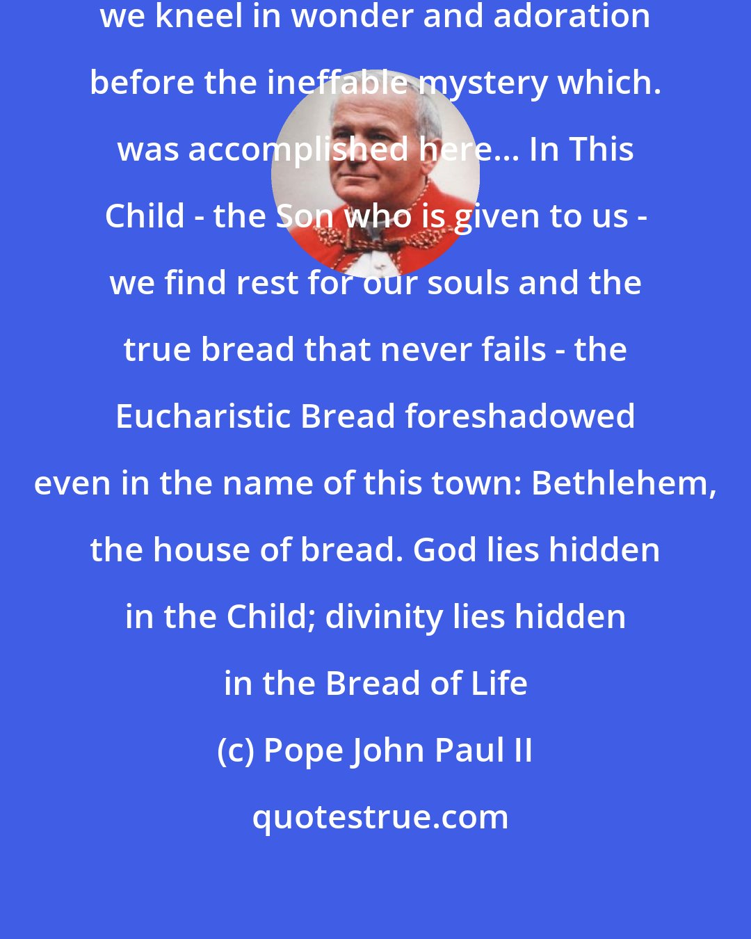 Pope John Paul II: Like so many pilgrims before us, we kneel in wonder and adoration before the ineffable mystery which. was accomplished here... In This Child - the Son who is given to us - we find rest for our souls and the true bread that never fails - the Eucharistic Bread foreshadowed even in the name of this town: Bethlehem, the house of bread. God lies hidden in the Child; divinity lies hidden in the Bread of Life