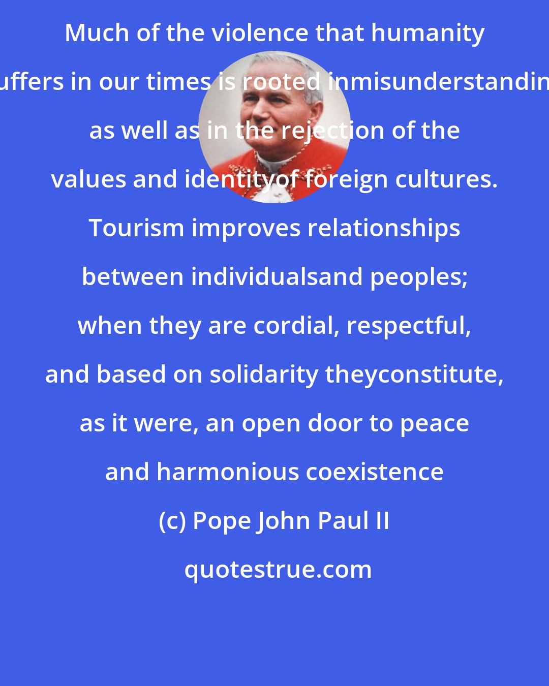 Pope John Paul II: Much of the violence that humanity suffers in our times is rooted inmisunderstanding as well as in the rejection of the values and identityof foreign cultures. Tourism improves relationships between individualsand peoples; when they are cordial, respectful, and based on solidarity theyconstitute, as it were, an open door to peace and harmonious coexistence