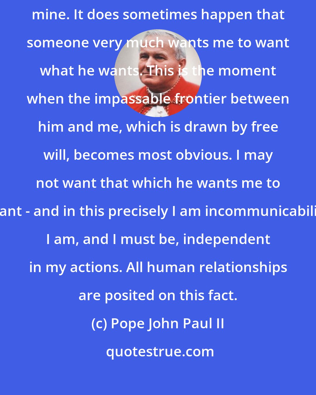 Pope John Paul II: No one else can want for me. No one can substitute his act of will for mine. It does sometimes happen that someone very much wants me to want what he wants. This is the moment when the impassable frontier between him and me, which is drawn by free will, becomes most obvious. I may not want that which he wants me to want - and in this precisely I am incommunicabilis. I am, and I must be, independent in my actions. All human relationships are posited on this fact.