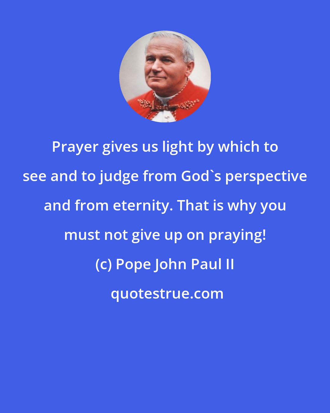 Pope John Paul II: Prayer gives us light by which to see and to judge from God's perspective and from eternity. That is why you must not give up on praying!