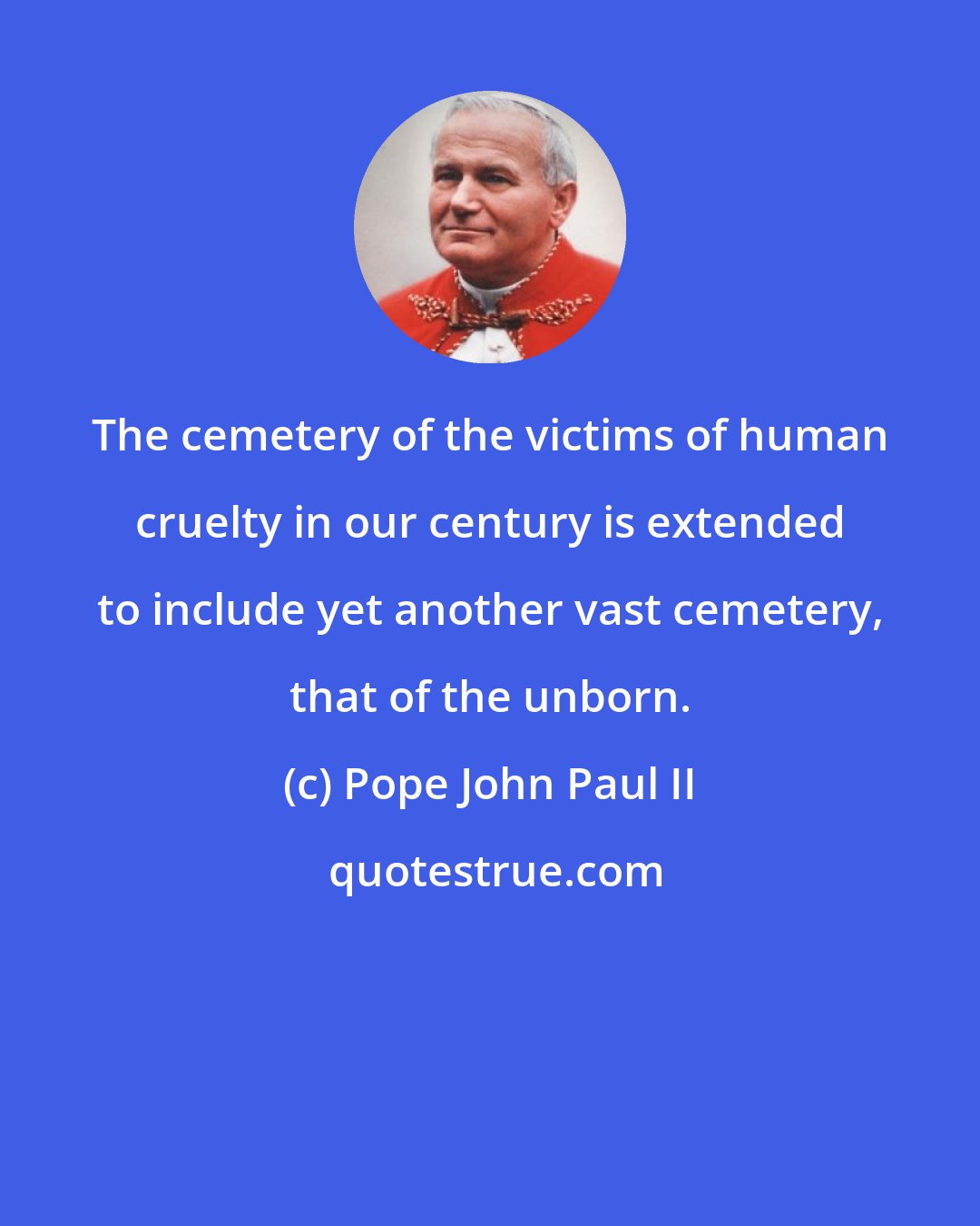 Pope John Paul II: The cemetery of the victims of human cruelty in our century is extended to include yet another vast cemetery, that of the unborn.