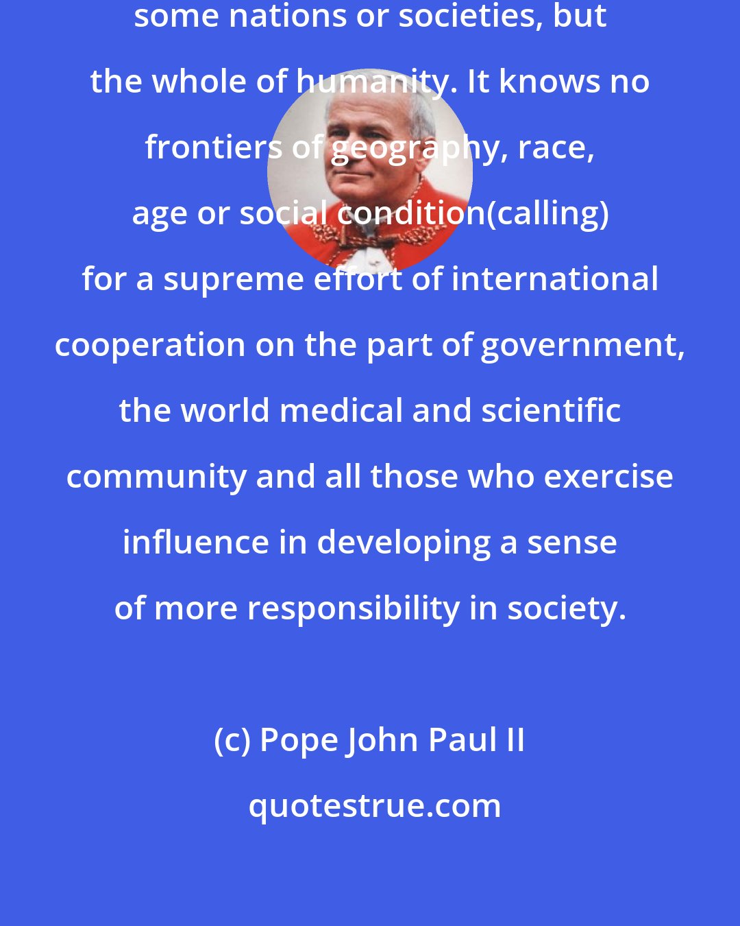 Pope John Paul II: The drama of AIDS threatens not just some nations or societies, but the whole of humanity. It knows no frontiers of geography, race, age or social condition(calling) for a supreme effort of international cooperation on the part of government, the world medical and scientific community and all those who exercise influence in developing a sense of more responsibility in society.