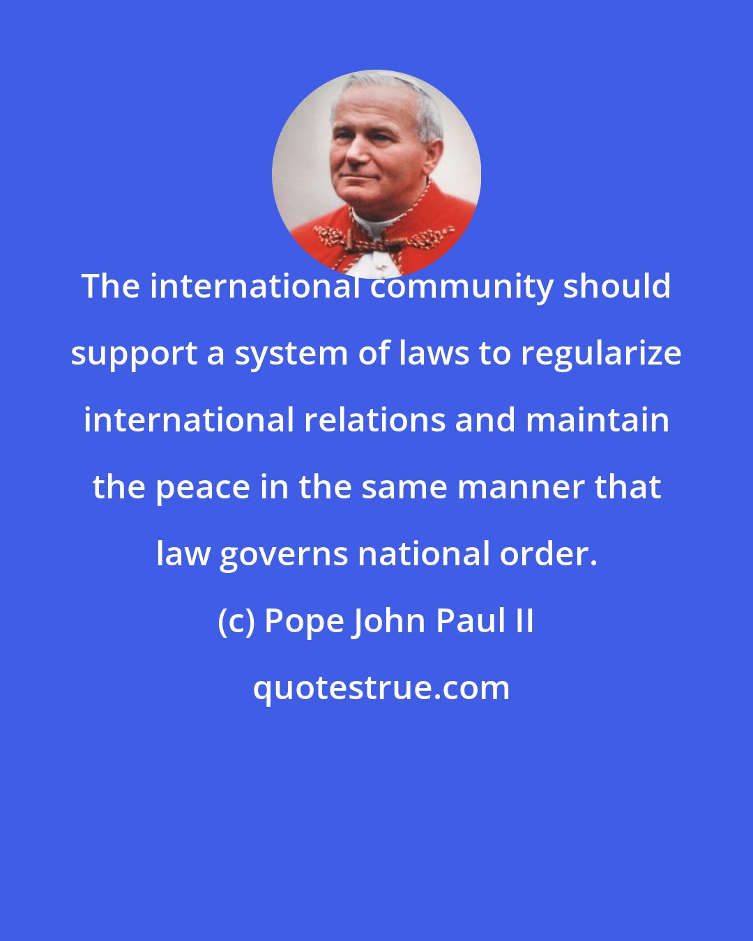 Pope John Paul II: The international community should support a system of laws to regularize international relations and maintain the peace in the same manner that law governs national order.