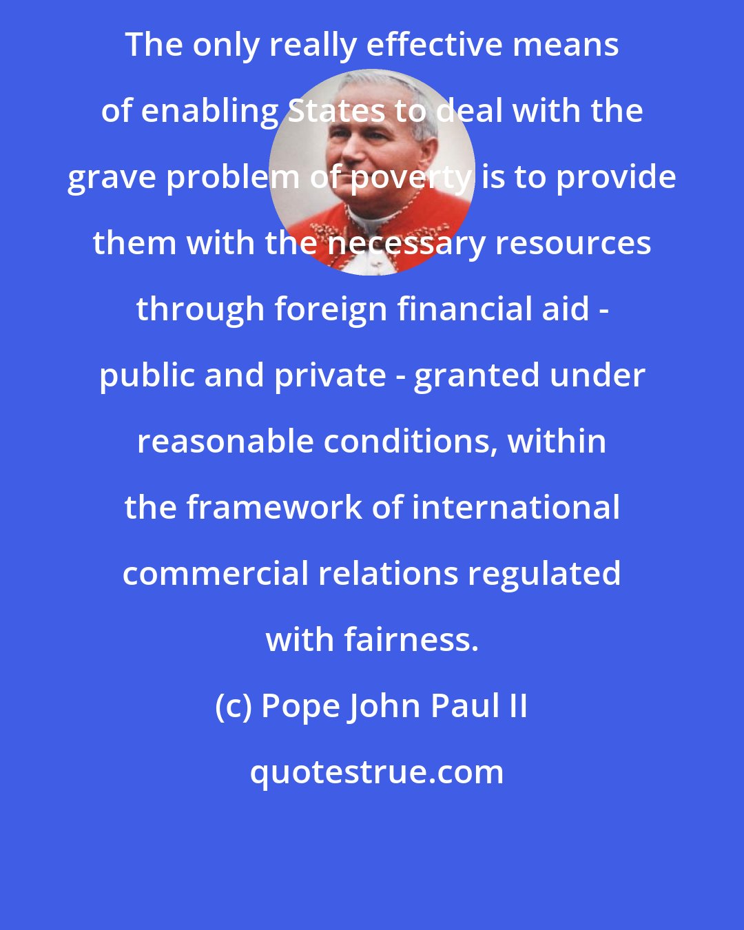 Pope John Paul II: The only really effective means of enabling States to deal with the grave problem of poverty is to provide them with the necessary resources through foreign financial aid - public and private - granted under reasonable conditions, within the framework of international commercial relations regulated with fairness.