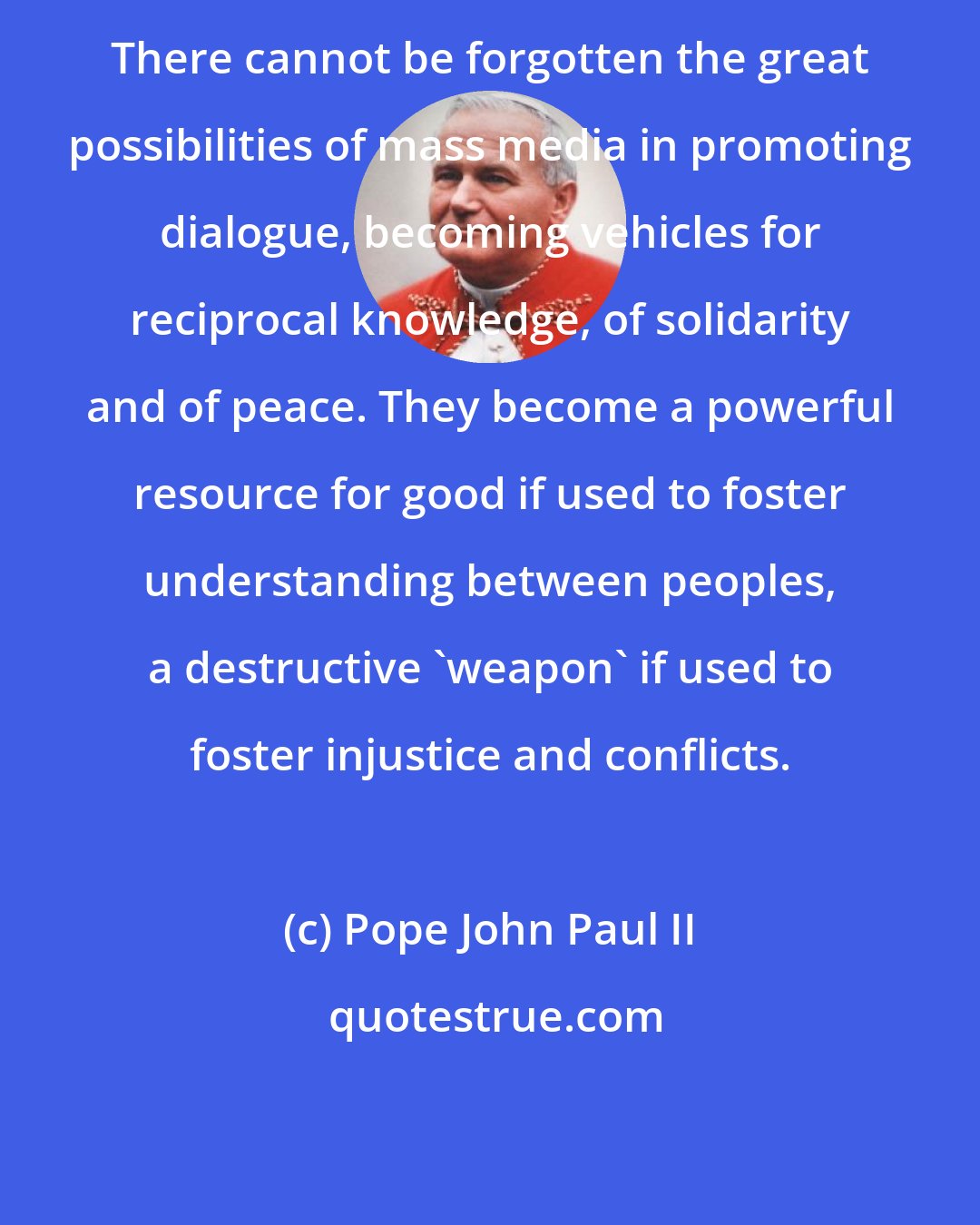 Pope John Paul II: There cannot be forgotten the great possibilities of mass media in promoting dialogue, becoming vehicles for reciprocal knowledge, of solidarity and of peace. They become a powerful resource for good if used to foster understanding between peoples, a destructive 'weapon' if used to foster injustice and conflicts.