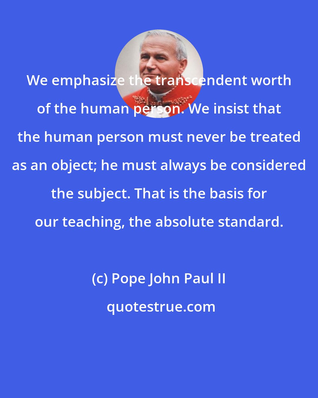 Pope John Paul II: We emphasize the transcendent worth of the human person. We insist that the human person must never be treated as an object; he must always be considered the subject. That is the basis for our teaching, the absolute standard.