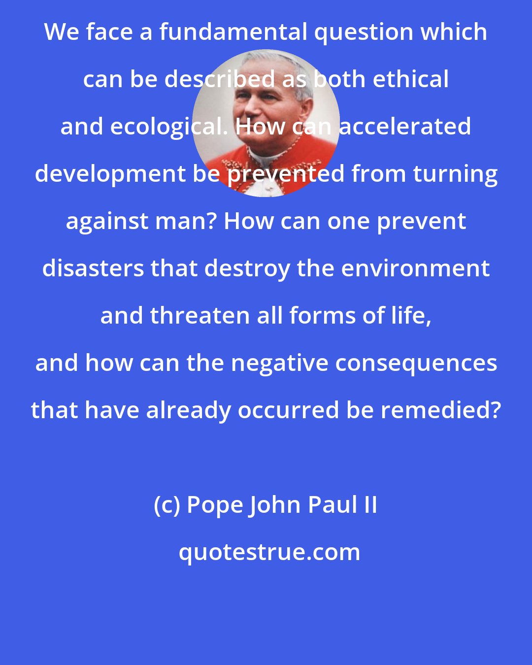 Pope John Paul II: We face a fundamental question which can be described as both ethical and ecological. How can accelerated development be prevented from turning against man? How can one prevent disasters that destroy the environment and threaten all forms of life, and how can the negative consequences that have already occurred be remedied?