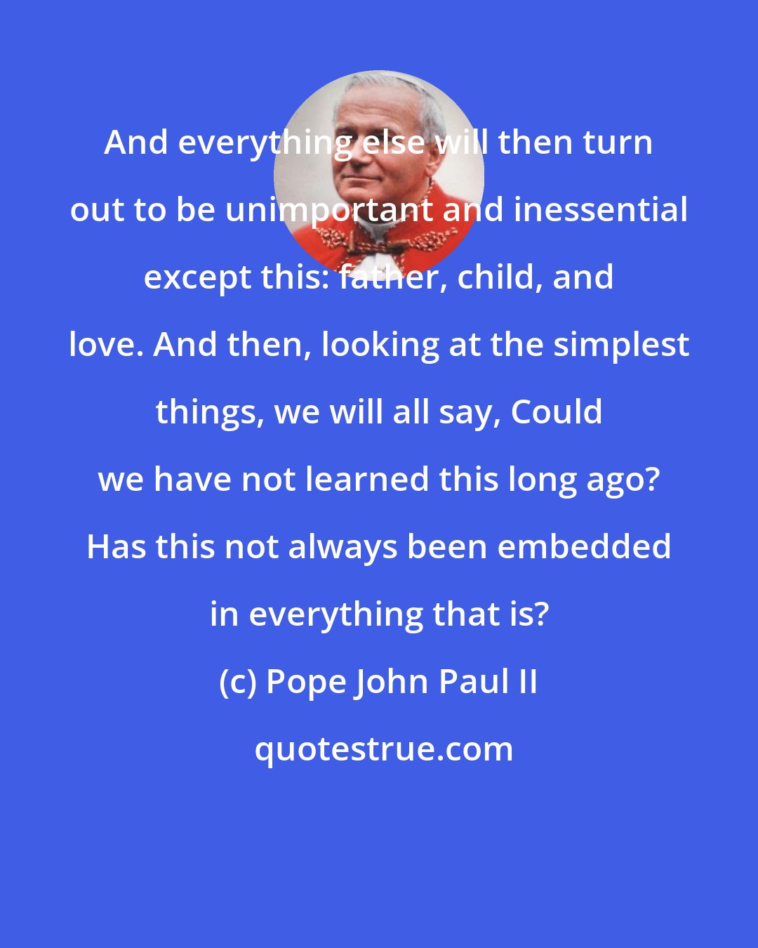 Pope John Paul II: And everything else will then turn out to be unimportant and inessential except this: father, child, and love. And then, looking at the simplest things, we will all say, Could we have not learned this long ago? Has this not always been embedded in everything that is?