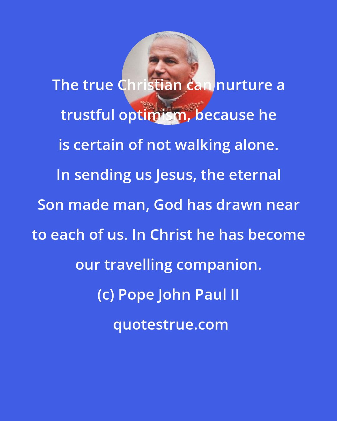 Pope John Paul II: The true Christian can nurture a trustful optimism, because he is certain of not walking alone. In sending us Jesus, the eternal Son made man, God has drawn near to each of us. In Christ he has become our travelling companion.