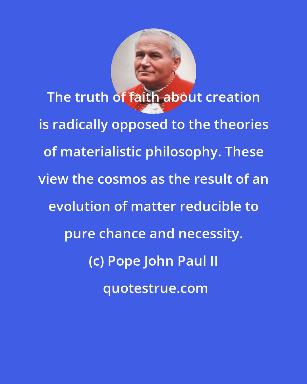 Pope John Paul II: The truth of faith about creation is radically opposed to the theories of materialistic philosophy. These view the cosmos as the result of an evolution of matter reducible to pure chance and necessity.