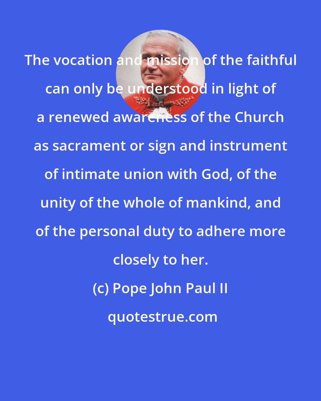 Pope John Paul II: The vocation and mission of the faithful can only be understood in light of a renewed awareness of the Church as sacrament or sign and instrument of intimate union with God, of the unity of the whole of mankind, and of the personal duty to adhere more closely to her.