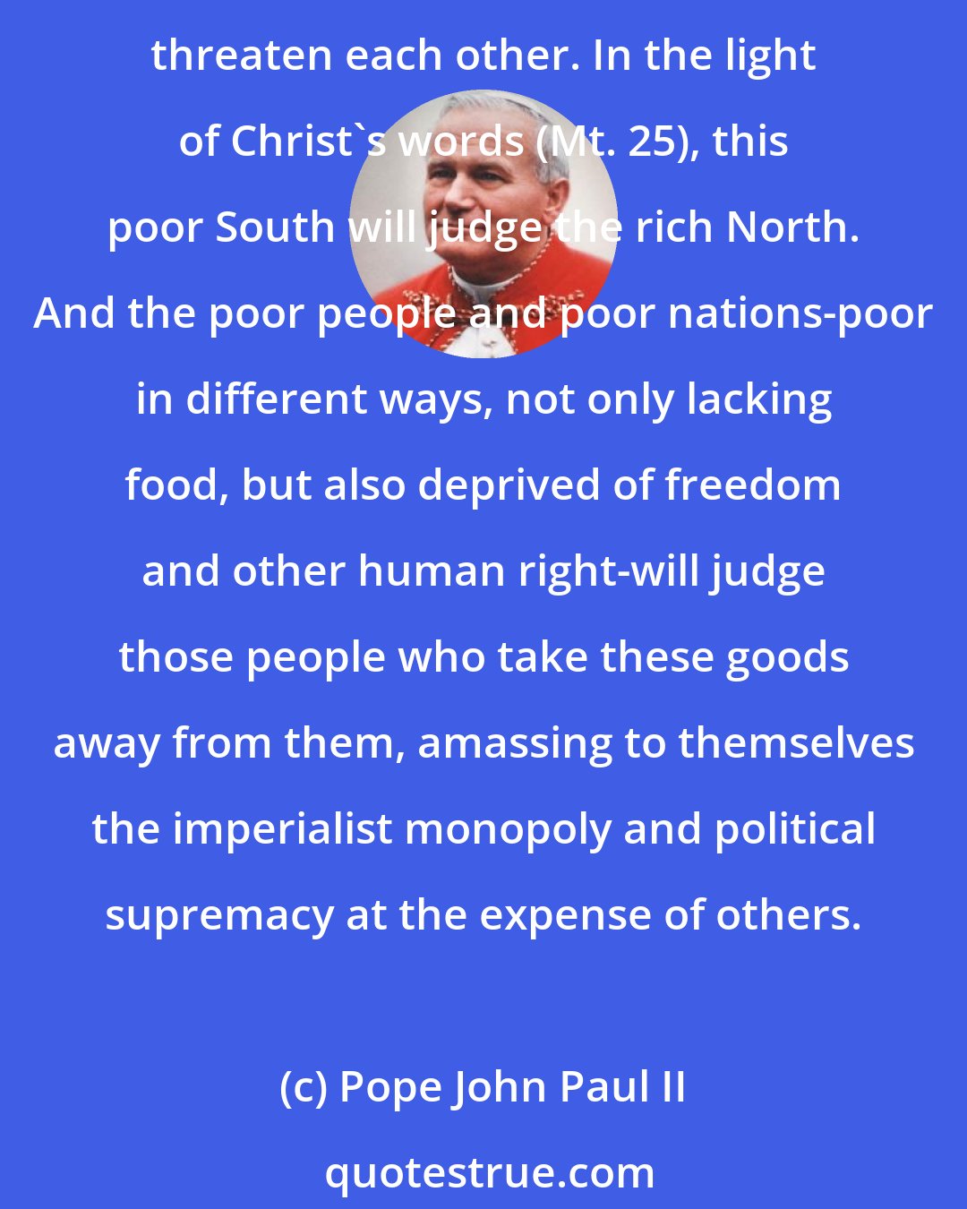 Pope John Paul II: Yes, the South-becoming always poorer-and the North-becoming always richer ...Richer, too in the resources of weapons with which the superpowers and blocs can mutually threaten each other. In the light of Christ's words (Mt. 25), this poor South will judge the rich North. And the poor people and poor nations-poor in different ways, not only lacking food, but also deprived of freedom and other human right-will judge those people who take these goods away from them, amassing to themselves the imperialist monopoly and political supremacy at the expense of others.