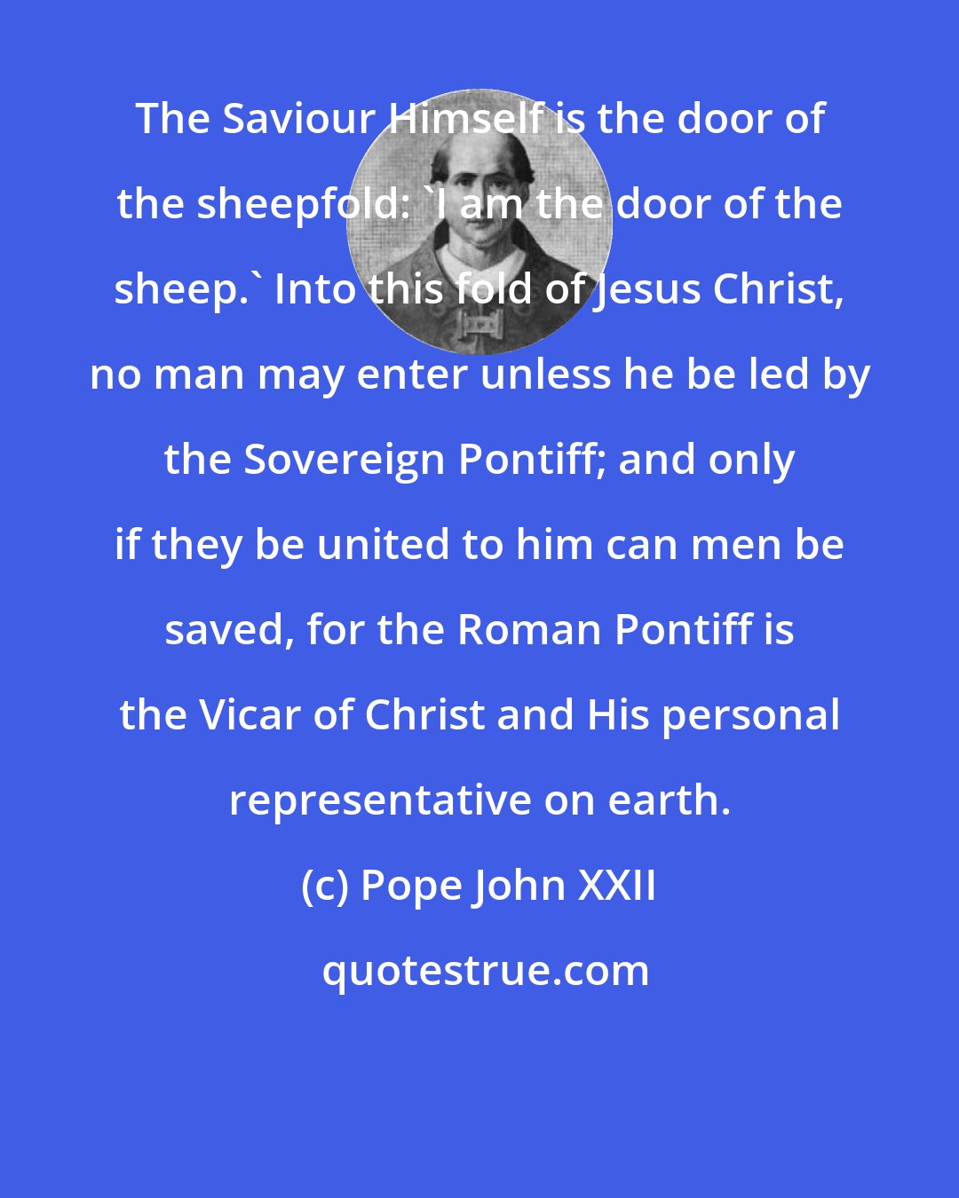 Pope John XXII: The Saviour Himself is the door of the sheepfold: 'I am the door of the sheep.' Into this fold of Jesus Christ, no man may enter unless he be led by the Sovereign Pontiff; and only if they be united to him can men be saved, for the Roman Pontiff is the Vicar of Christ and His personal representative on earth.