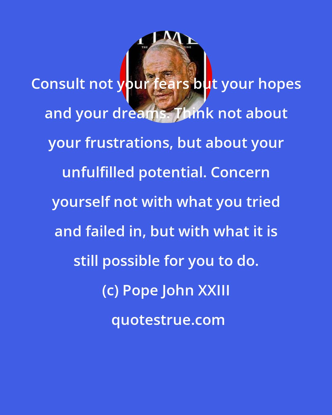 Pope John XXIII: Consult not your fears but your hopes and your dreams. Think not about your frustrations, but about your unfulfilled potential. Concern yourself not with what you tried and failed in, but with what it is still possible for you to do.