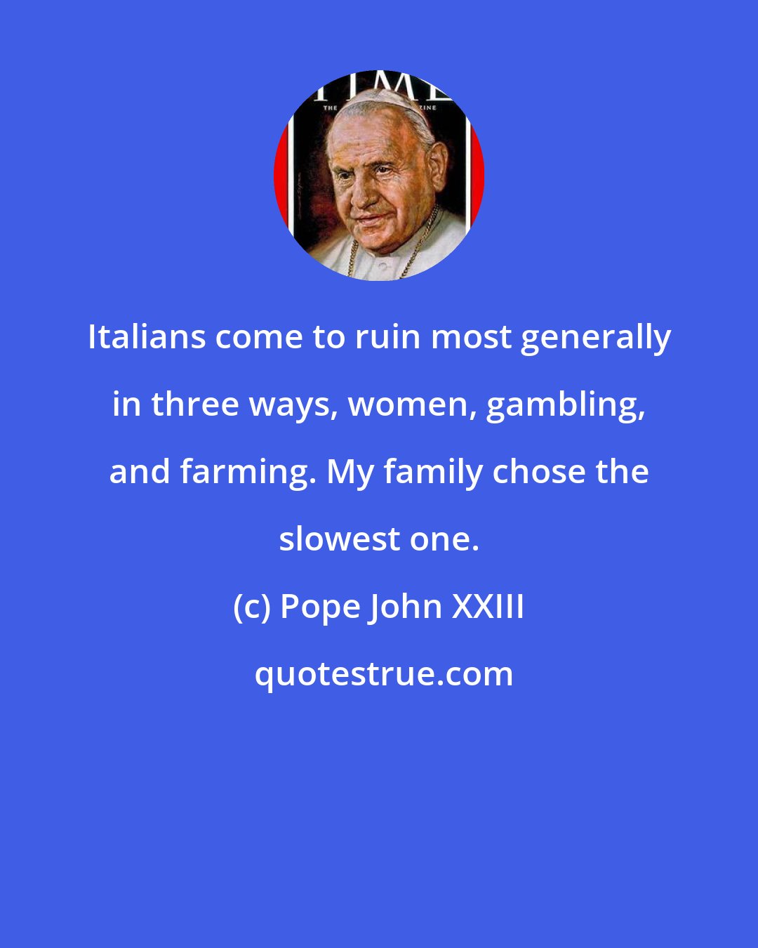 Pope John XXIII: Italians come to ruin most generally in three ways, women, gambling, and farming. My family chose the slowest one.