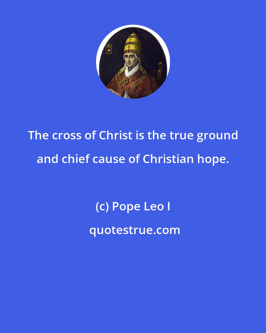 Pope Leo I: The cross of Christ is the true ground and chief cause of Christian hope.