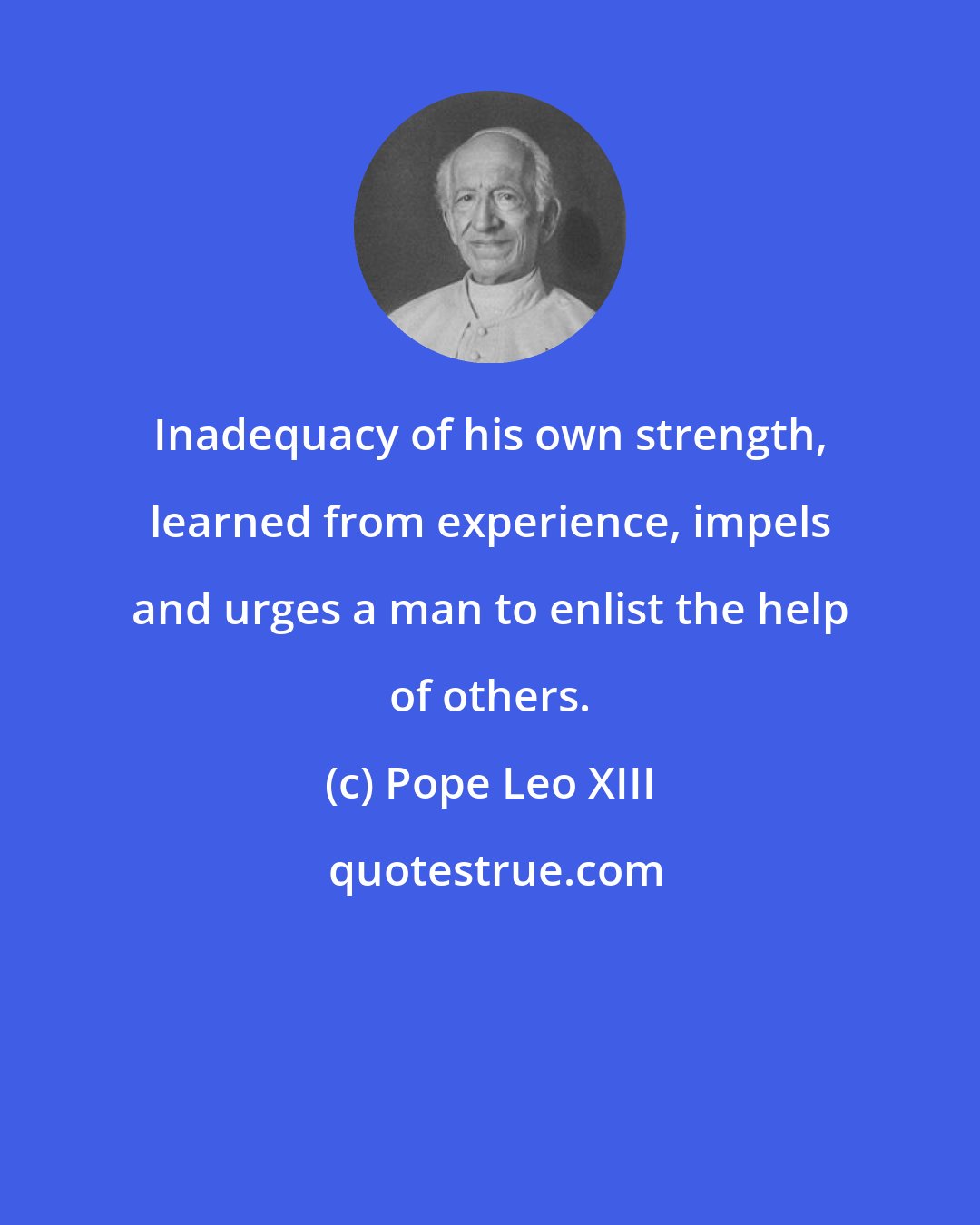 Pope Leo XIII: Inadequacy of his own strength, learned from experience, impels and urges a man to enlist the help of others.