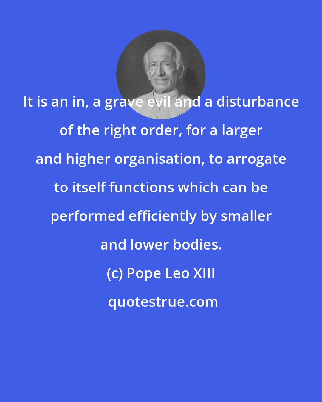 Pope Leo XIII: It is an in, a grave evil and a disturbance of the right order, for a larger and higher organisation, to arrogate to itself functions which can be performed efficiently by smaller and lower bodies.