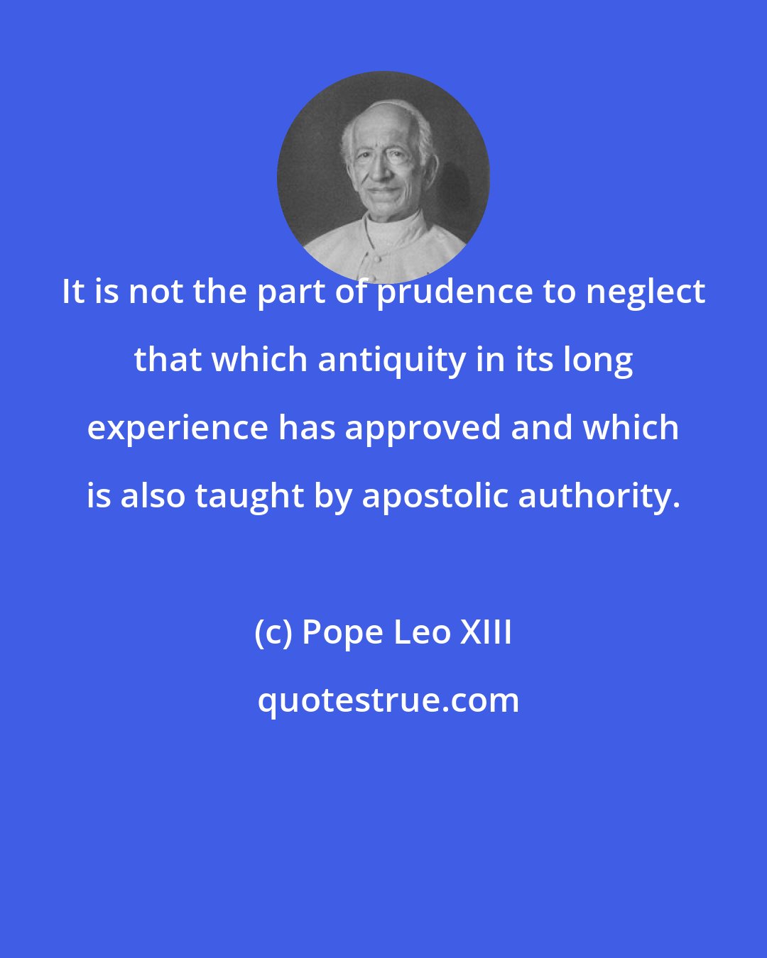 Pope Leo XIII: It is not the part of prudence to neglect that which antiquity in its long experience has approved and which is also taught by apostolic authority.