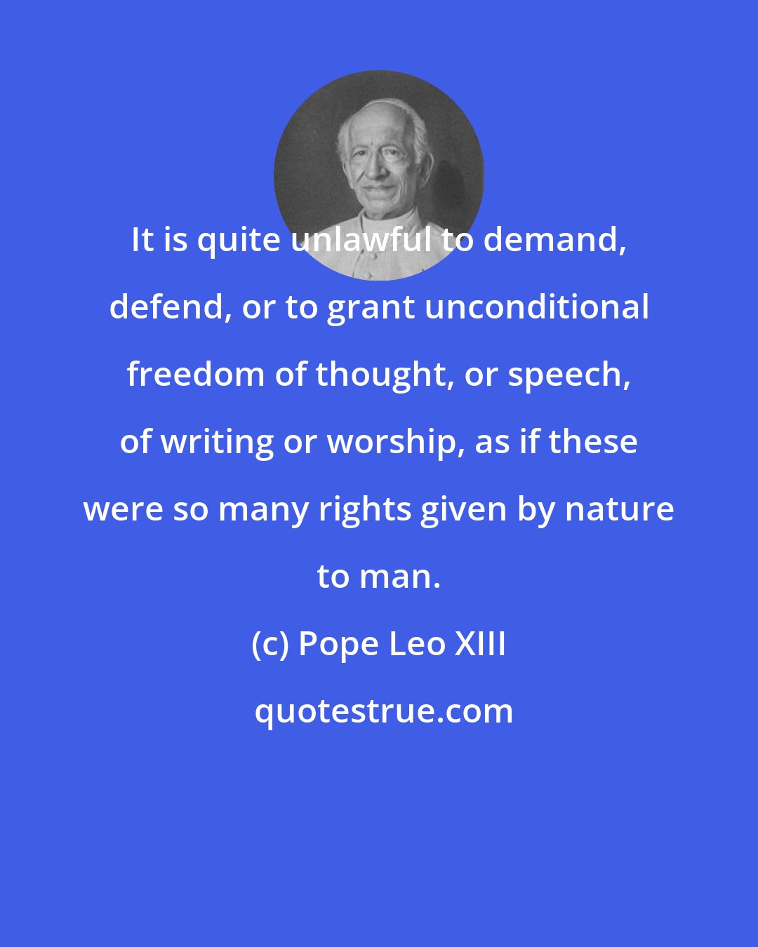 Pope Leo XIII: It is quite unlawful to demand, defend, or to grant unconditional freedom of thought, or speech, of writing or worship, as if these were so many rights given by nature to man.