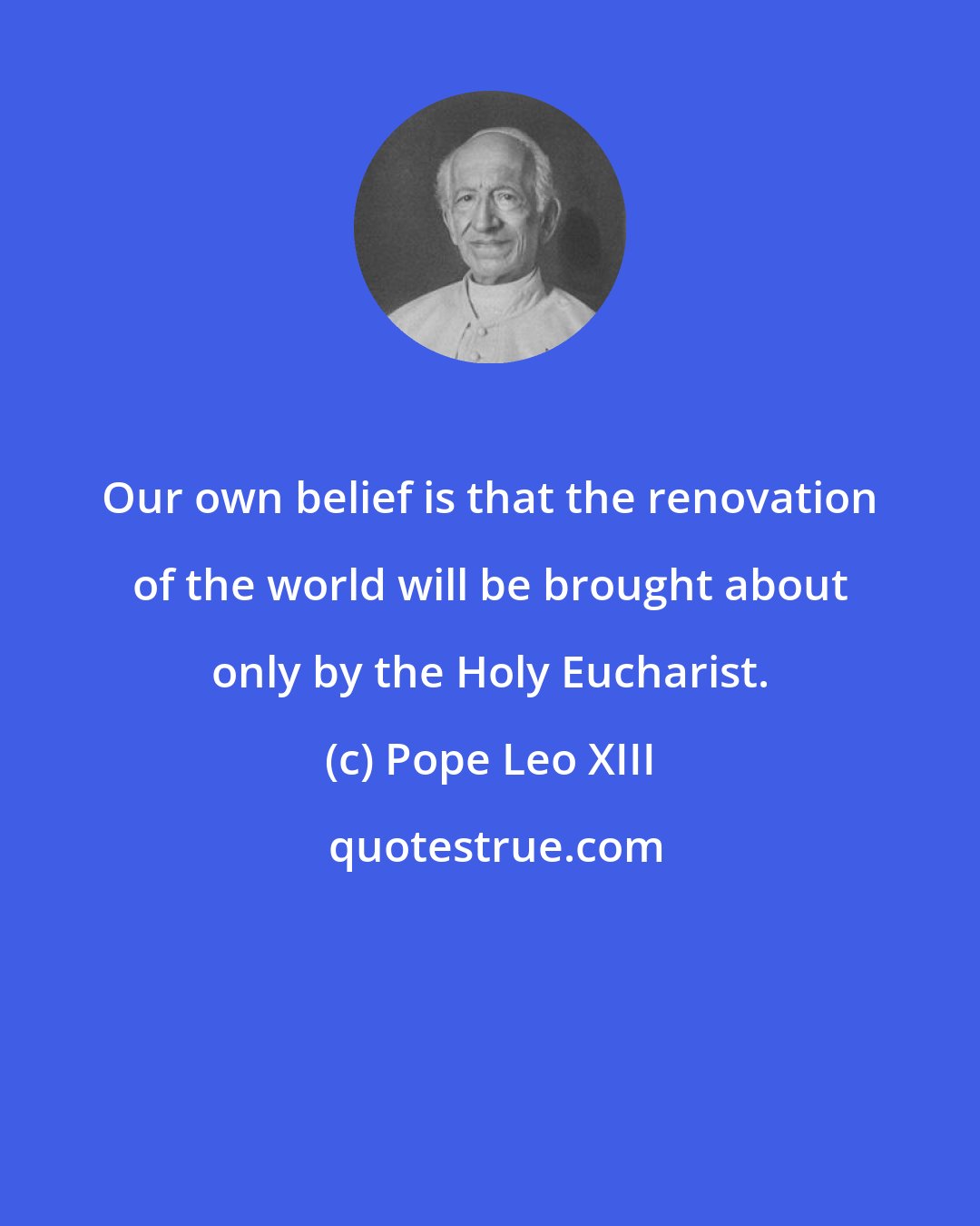 Pope Leo XIII: Our own belief is that the renovation of the world will be brought about only by the Holy Eucharist.