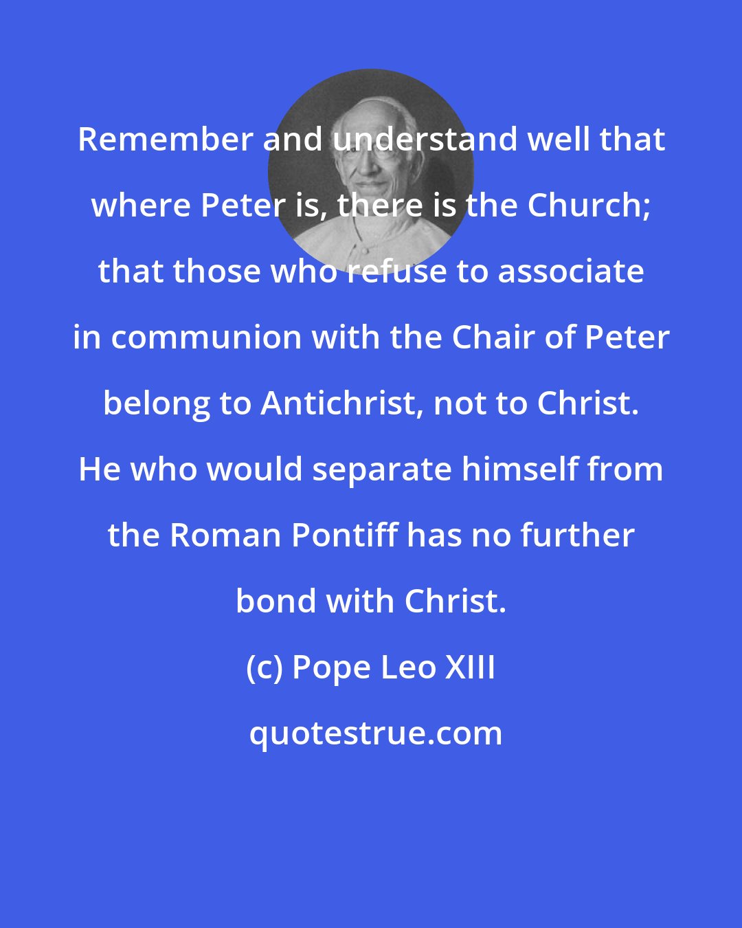 Pope Leo XIII: Remember and understand well that where Peter is, there is the Church; that those who refuse to associate in communion with the Chair of Peter belong to Antichrist, not to Christ. He who would separate himself from the Roman Pontiff has no further bond with Christ.