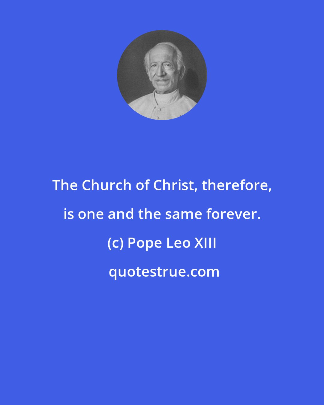 Pope Leo XIII: The Church of Christ, therefore, is one and the same forever.