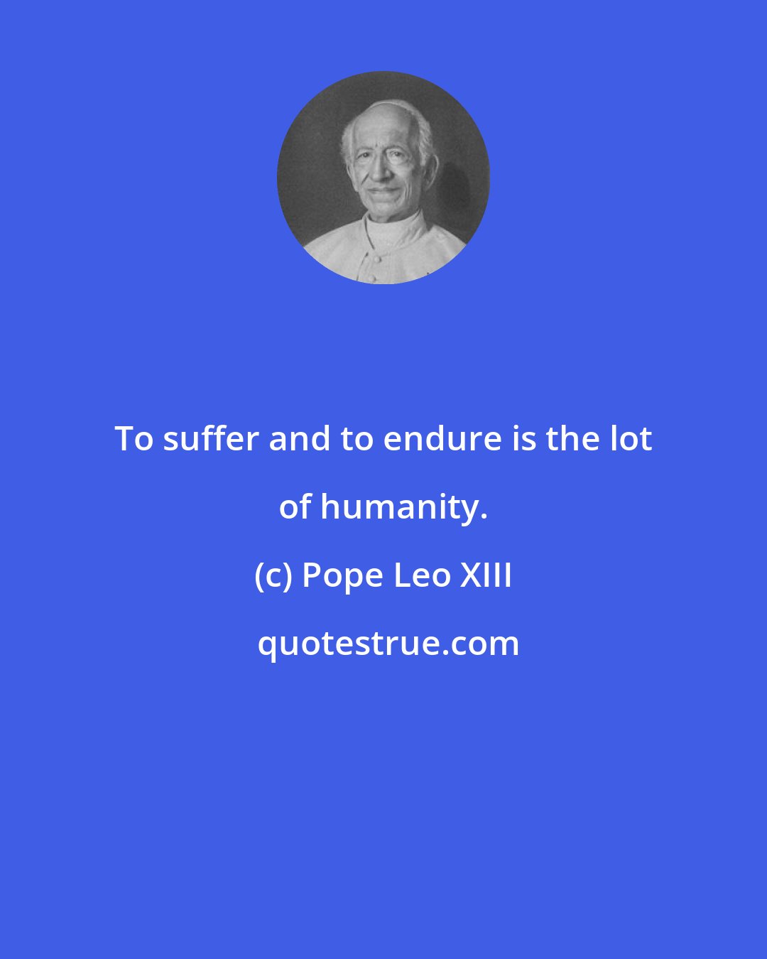 Pope Leo XIII: To suffer and to endure is the lot of humanity.