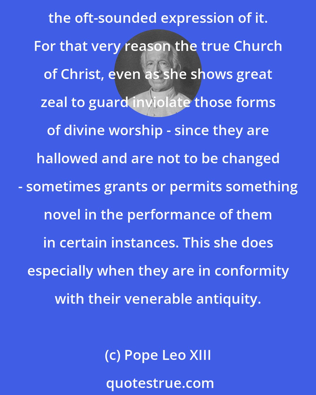 Pope Leo XIII: The sacred rites, although not instituted specifically for proving the truth of the dogmas of the Catholic Faith incontrovertibly, are effectively the living voice of Catholic Truth, the oft-sounded expression of it. For that very reason the true Church of Christ, even as she shows great zeal to guard inviolate those forms of divine worship - since they are hallowed and are not to be changed - sometimes grants or permits something novel in the performance of them in certain instances. This she does especially when they are in conformity with their venerable antiquity.