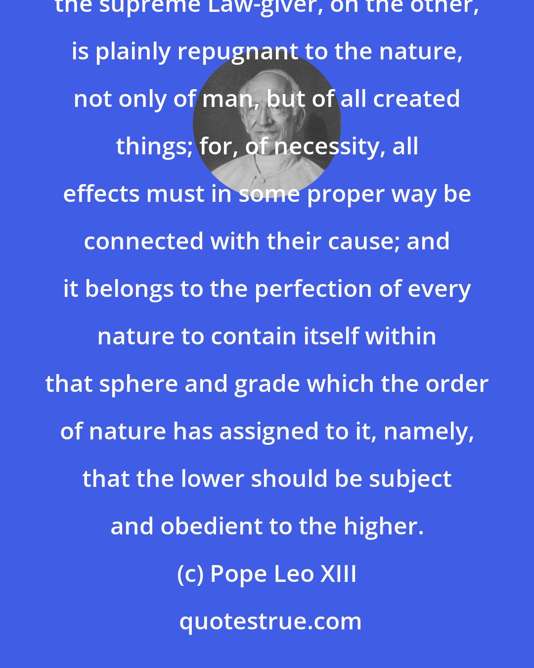 Pope Leo XIII: To refuse any bond of union between man and civil society, on the one hand, and God the Creator and consequently the supreme Law-giver, on the other, is plainly repugnant to the nature, not only of man, but of all created things; for, of necessity, all effects must in some proper way be connected with their cause; and it belongs to the perfection of every nature to contain itself within that sphere and grade which the order of nature has assigned to it, namely, that the lower should be subject and obedient to the higher.