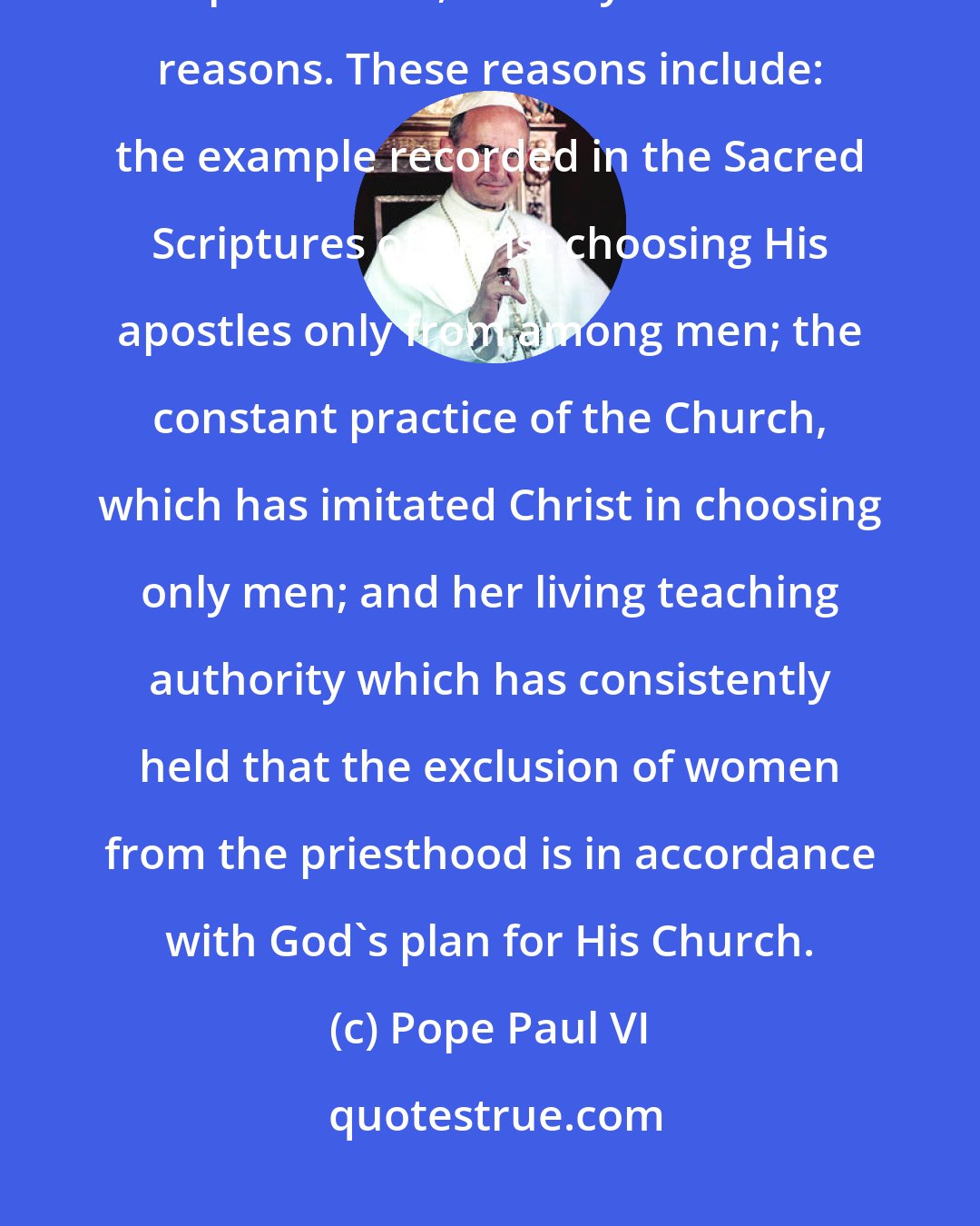 Pope Paul VI: The Catholic Church holds that it is not admissible to ordain women to the priesthood, for very fundamental reasons. These reasons include: the example recorded in the Sacred Scriptures of Christ choosing His apostles only from among men; the constant practice of the Church, which has imitated Christ in choosing only men; and her living teaching authority which has consistently held that the exclusion of women from the priesthood is in accordance with God's plan for His Church.