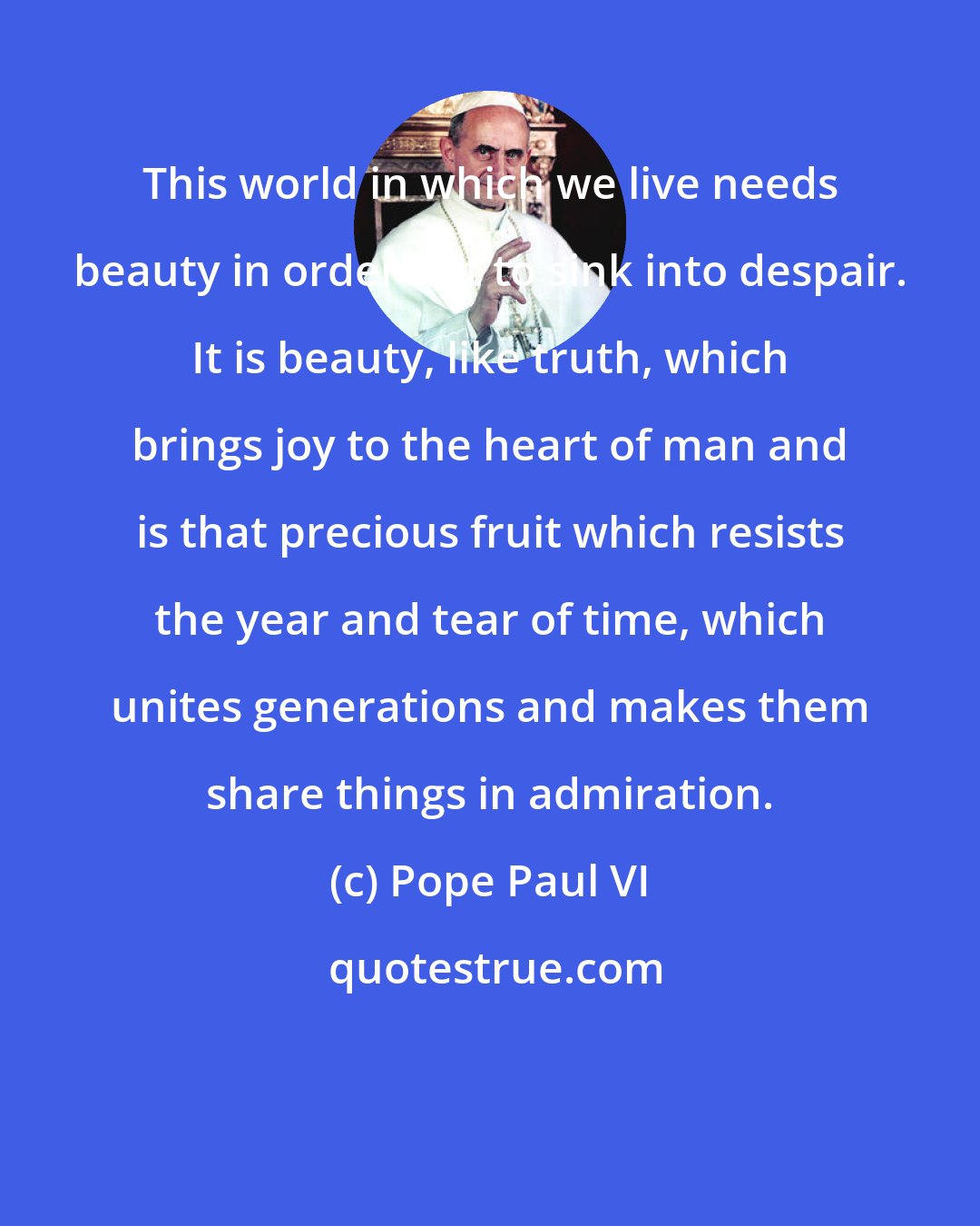 Pope Paul VI: This world in which we live needs beauty in order not to sink into despair. It is beauty, like truth, which brings joy to the heart of man and is that precious fruit which resists the year and tear of time, which unites generations and makes them share things in admiration.