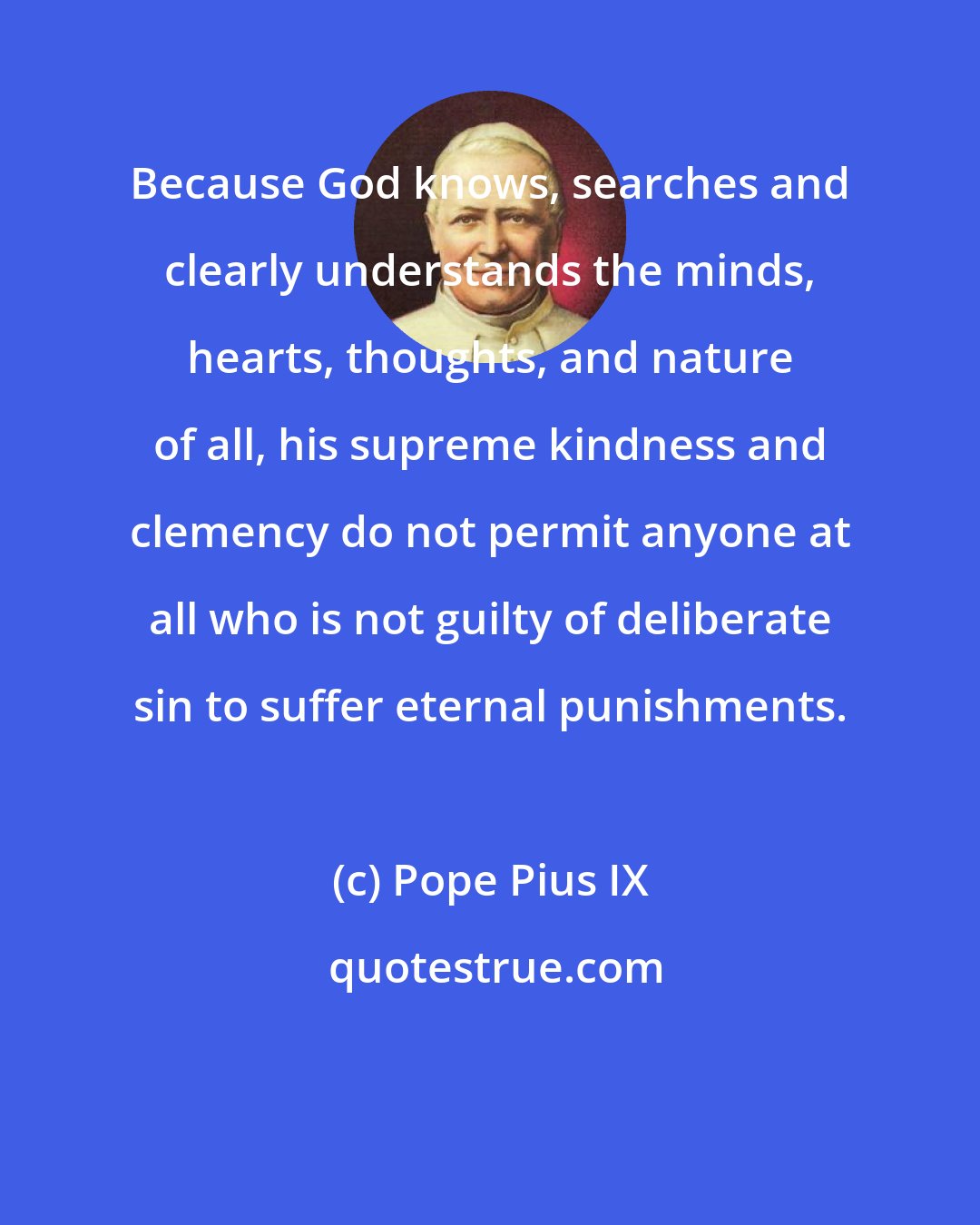 Pope Pius IX: Because God knows, searches and clearly understands the minds, hearts, thoughts, and nature of all, his supreme kindness and clemency do not permit anyone at all who is not guilty of deliberate sin to suffer eternal punishments.