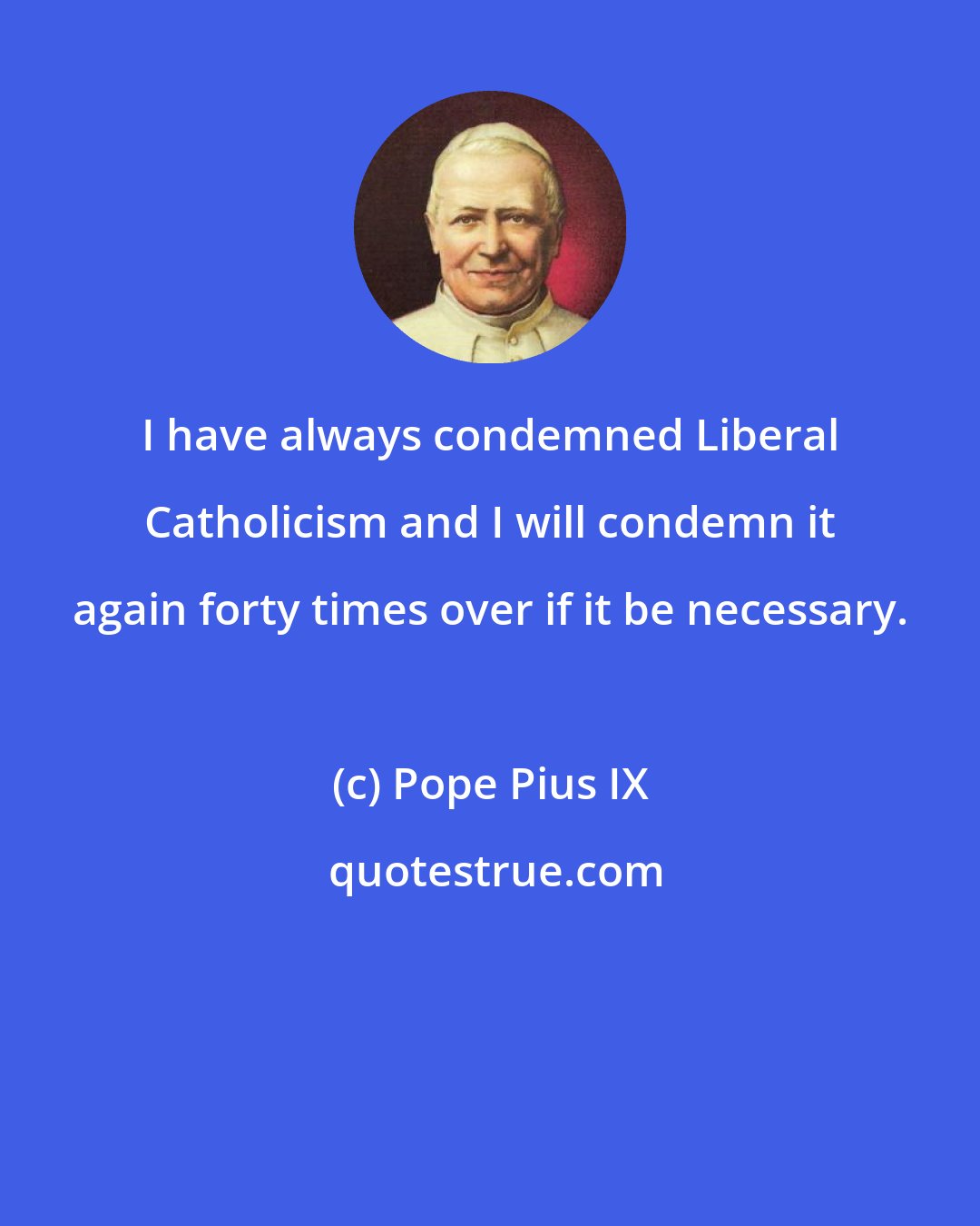 Pope Pius IX: I have always condemned Liberal Catholicism and I will condemn it again forty times over if it be necessary.