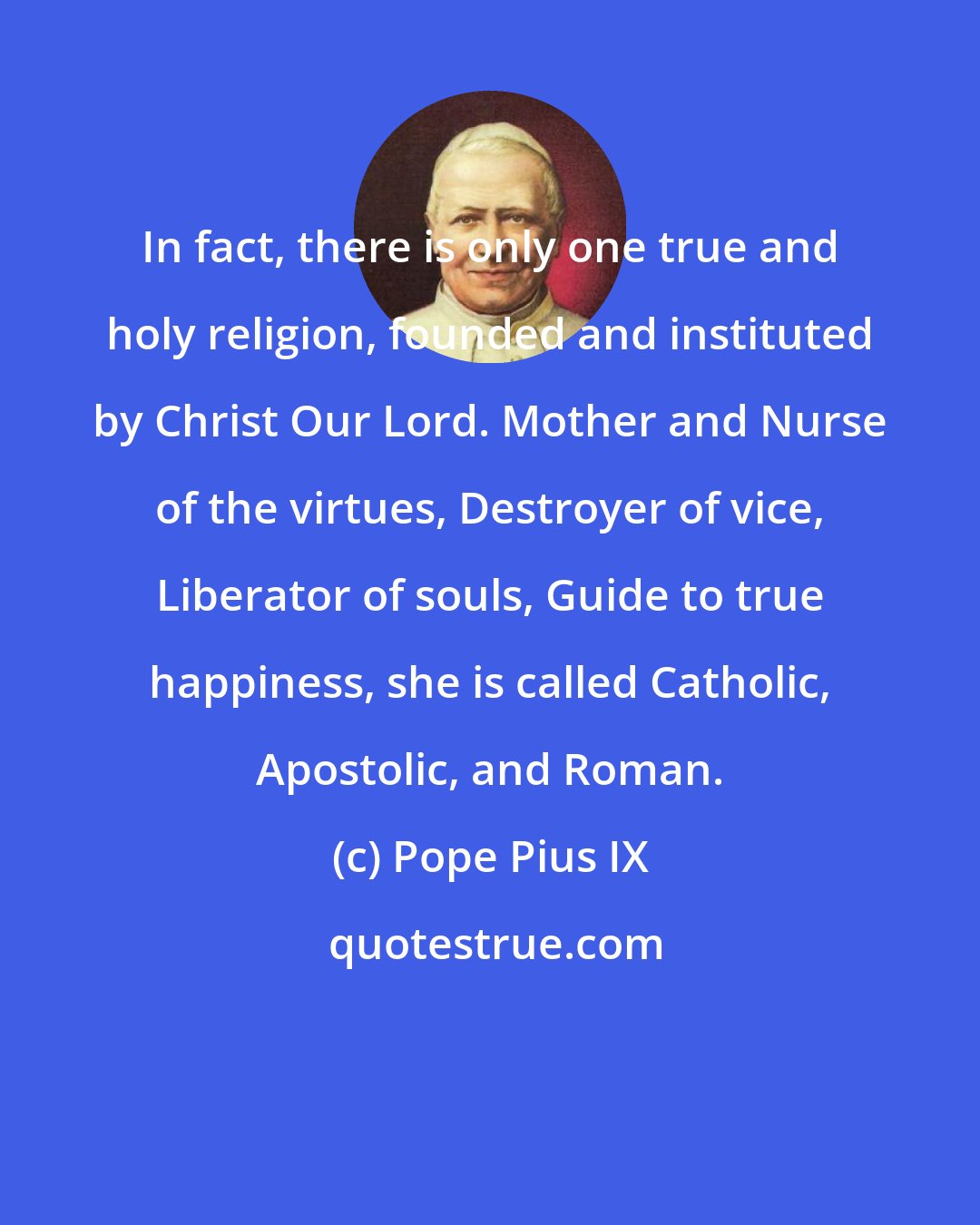 Pope Pius IX: In fact, there is only one true and holy religion, founded and instituted by Christ Our Lord. Mother and Nurse of the virtues, Destroyer of vice, Liberator of souls, Guide to true happiness, she is called Catholic, Apostolic, and Roman.