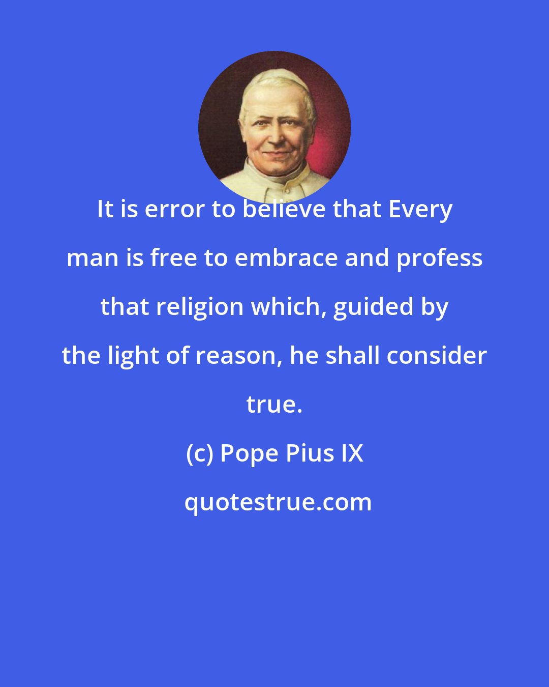Pope Pius IX: It is error to believe that Every man is free to embrace and profess that religion which, guided by the light of reason, he shall consider true.