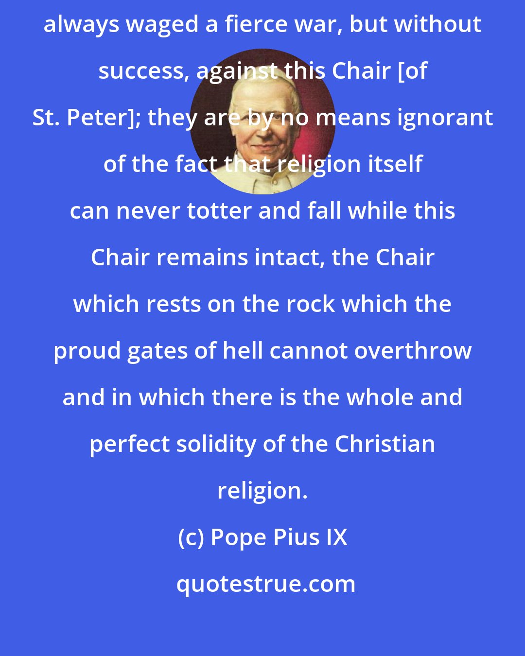 Pope Pius IX: Now you know well that the most deadly foes of the Catholic religion have always waged a fierce war, but without success, against this Chair [of St. Peter]; they are by no means ignorant of the fact that religion itself can never totter and fall while this Chair remains intact, the Chair which rests on the rock which the proud gates of hell cannot overthrow and in which there is the whole and perfect solidity of the Christian religion.