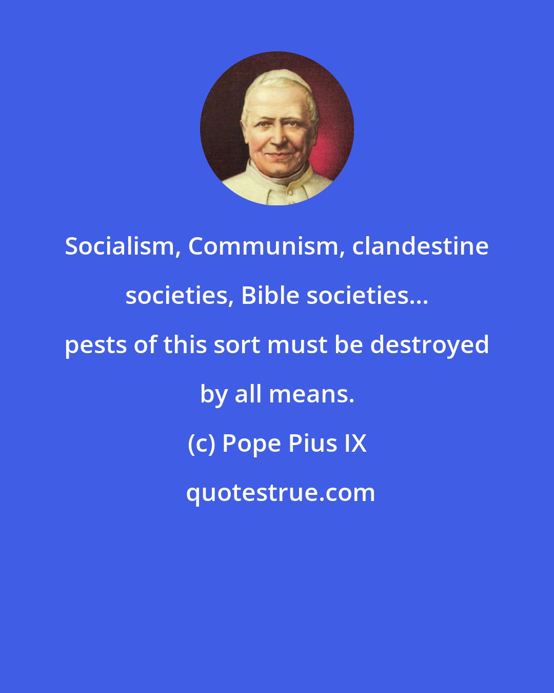 Pope Pius IX: Socialism, Communism, clandestine societies, Bible societies... pests of this sort must be destroyed by all means.