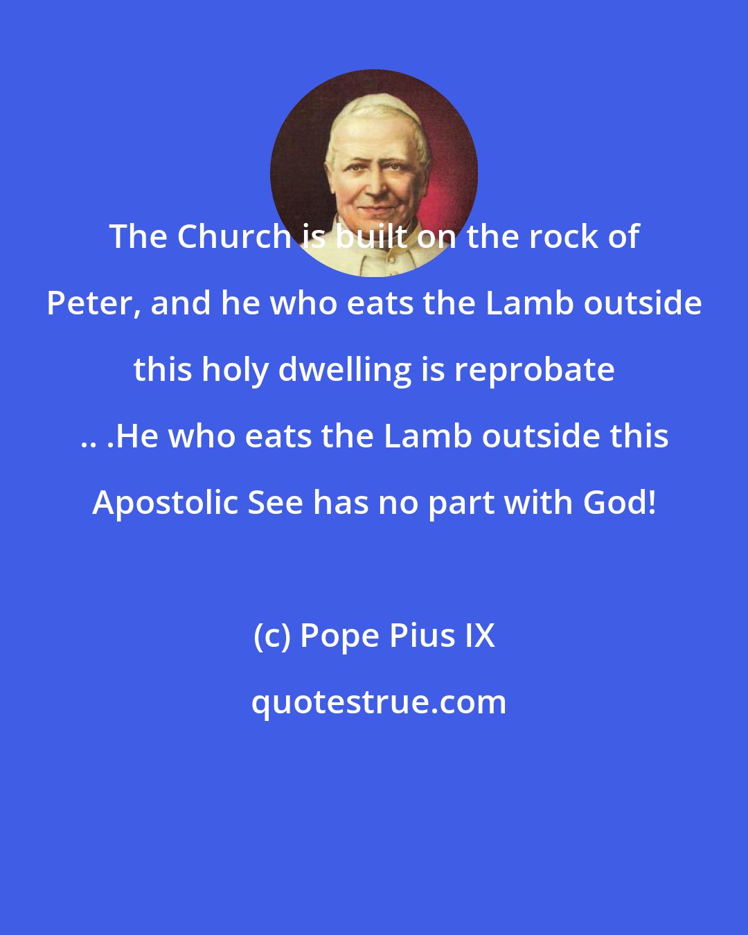 Pope Pius IX: The Church is built on the rock of Peter, and he who eats the Lamb outside this holy dwelling is reprobate .. .He who eats the Lamb outside this Apostolic See has no part with God!