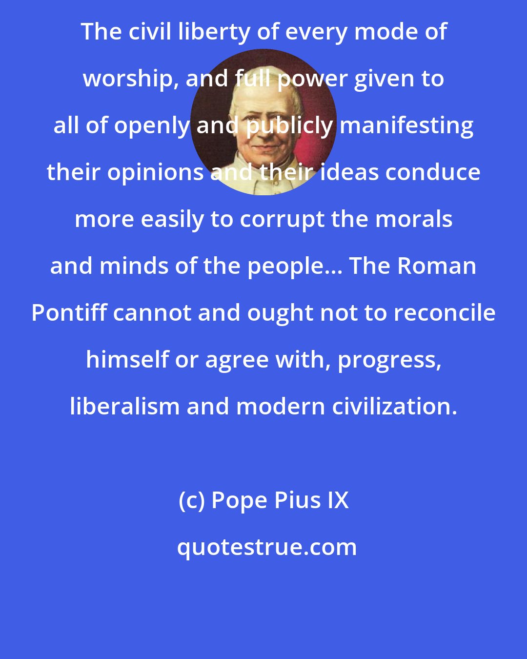 Pope Pius IX: The civil liberty of every mode of worship, and full power given to all of openly and publicly manifesting their opinions and their ideas conduce more easily to corrupt the morals and minds of the people... The Roman Pontiff cannot and ought not to reconcile himself or agree with, progress, liberalism and modern civilization.